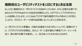 複数回のユーザビリティテストを1⽇にするときは注意
94
もし1⽇に複数回のユーザビリティテストを詰めていたときは、さらに注意が必要です。
あなたのアプリやWebサイトの設定を初期化したり、ログアウトしてブラウザのキャッ
シュを削除したりします。とくにWebブラウザで操作履歴やクリック済みリンクが⾒え
てしまうと、それがユーザーへの思わぬ誘導になってしまうことがあります。
ユーザビリティテストの準備は、対⾯の会議室でのほうがたいへんです。部屋の⽚づ
け、アプリやブラウザの初期化、次のユーザーに渡す謝礼や事前アンケートシートを
並べ、飲み物やお菓⼦を補充し…と、30分あっても⼤わらわになります。
 