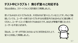 テスト中にトラブル︕ 焦らず堂々と対応する
97
⽻⼭は急きょ、スマートフォンに切り替えて再開しました。
思ってもみなかったトラブルのとき、⼤切なのは「堂々としていること」です。内⼼で動
揺していても、ユーザーの前ではトラブルすらさも想定内であるかのように振る舞って
ください。ユーザーにとって場のガイドはあなたです。あなたが挙動不審になったら
ユーザーも不安になります。
⽻⼭も、ユーザーが不安にならないように状況を伝えた上で、
堂々と対処して再開しました。
 