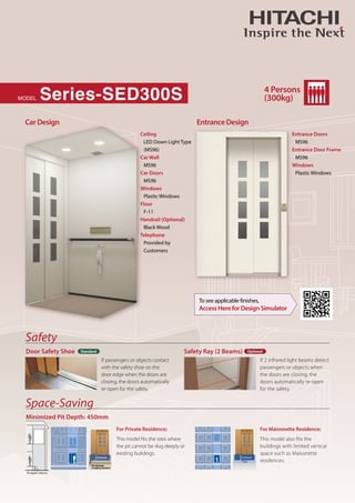 Series-SED300S
MODEL
4 Persons
(300kg)
Standard Optional
Safety
Space-Saving
Car Design Entrance Design
To see applicable finishes,
Access Here for Design Simulator
Door Safety Shoe
Minimized Pit Depth: 450mm
Safety Ray (2 Beams)
Ceiling
Car Wall
Car Doors
Windows
Floor
Handrail (Optional)
Telephone
LED Down Light Type
(MS96)
MS96
MS96
Plastic Windows
F-11
Black Wood
Provided by
Customers
Entrance Doors
Entrance Door Frame
Windows
MS96
MS96
Plastic Windows
If passengers or objects contact
with the safety shoe on the
door edge when the doors are
closing, the doors automatically
re-open for the safety.
If 2 infrared light beams detect
passengers or objects when
the doors are closing, the
doors automatically re-open
for the safety.
This model fits the sites where
the pit cannot be dug deeply or
existing buildings.
This model also fits the
buildings with limited vertical
space such as Maisonette
residences.
For Private Residence; For Maisonette Residence;
450mm
450mm
Nodamage
topipingsystems
Pit depth: 450mm
 