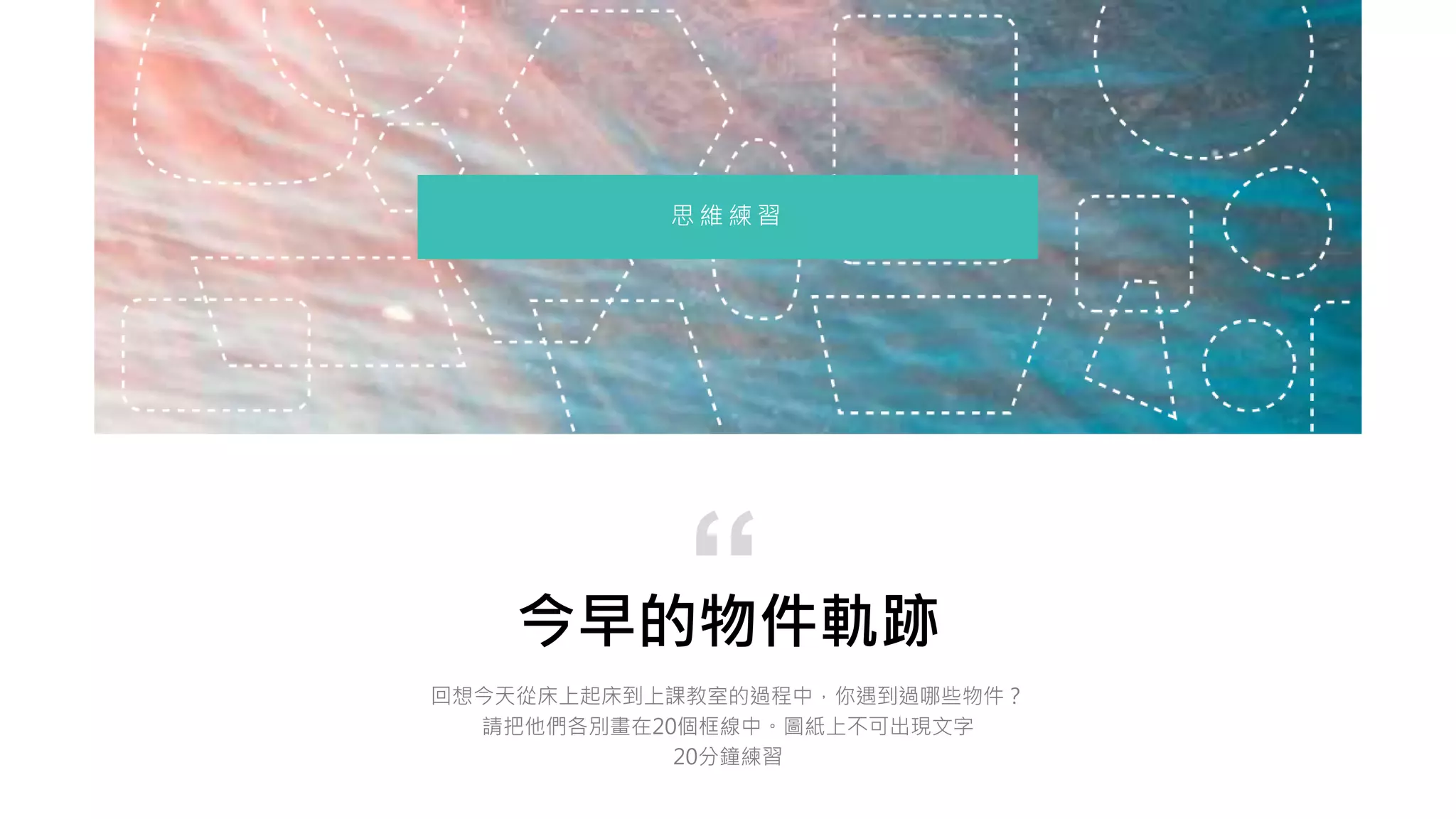 今早的物件軌跡
回想今天從床上起床到上課教室的過程中，你遇到過哪些物件？
請把他們各別畫在20個框線中。圖紙上不可出現文字
20分鐘練習
“
思 維 練 習
 