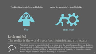 14
Thinking like a futurist looks and feels like: Acting like a strategist looks and feels like:
Hard work
Play
• As a rule, it is good to separate the task of foresight from the task of strategy. However, that is not
always practical. In which case, take the time to think like a futurist before acting like a strategist
• Strategy without foresight will lead to poor decision making, especially in times of uncertainty
• Always respect those that are good at strategy, it is hard work!
Look and feel
The reality is the world needs both futurists and strategists
 