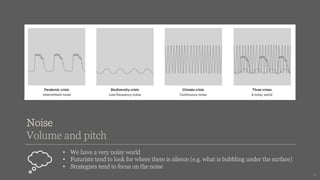 Noise
Volume and pitch
• We have a very noisy world
• Futurists tend to look for where there is silence (e.g. what is bubbling under the surface)
• Strategists tend to focus on the noise
4
 