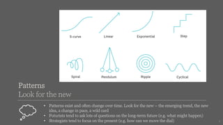 Patterns
Look for the new
• Patterns exist and often change over time. Look for the new – the emerging trend, the new
idea, a change in pace, a wild card
• Futurists tend to ask lots of questions on the long-term future (e.g. what might happen)
• Strategists tend to focus on the present (e.g. how can we move the dial) 5
 
