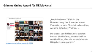 23
23
Grimme Online Award für TikTok-Kanal
„Das Prinzip von TikTok ist die
Überraschung, der Strom der kurzen
Videos ist, um ein Filmzitat zu bemühen,
wie eine Schachtel Pralinen. ...
Die Videos von Niklas Kolorz stechen
heraus. Er schafft es, Wissenschaft in
verständliche, aber nie vereinfachende
Häppchen zu verpacken.“
www.grimme-online-award.de, 2021
 