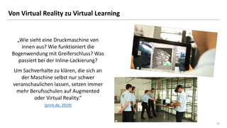 25
25
Von Virtual Reality zu Virtual Learning
„Wie sieht eine Druckmaschine von
innen aus? Wie funktioniert die
Bogenwendung mit Greiferschluss? Was
passiert bei der Inline-Lackierung?
Um Sachverhalte zu klären, die sich an
der Maschine selbst nur schwer
veranschaulichen lassen, setzen immer
mehr Berufsschulen auf Augmented
oder Virtual Reality.“
(print.de, 2019)
 