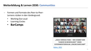 33
33
Weiterbildung & Lernen 2030: Communities
− Formen und Formate des Peer-to-Peer-
Lernens rücken in den Vordergrund.
• Working Out Loud
• Learning Circles
• BarCamps
Robes, 2021
 