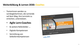 41
41
Weiterbildung & Lernen 2030: Coaches
− TrainerInnen werden zu
LernbegleiterInnen, die Lernende
auf dem Weg, ihre Lernziele zu
erreichen, unterstützen.
• Agile Lern-Coaches
• & weitere Rollenbilder ...
• Digitale Kompetenzen
• Vermittlung von
Selbstlernkompetenzen
 