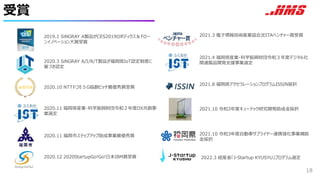 受賞
18
2019.1 SiNGRAY A製品がCES2019ロボディクス＆ドロー
ンイノベーション大賞受賞
2020.10 NTTドコモ５G協創ピッチ最優秀賞受賞
2021.3 電子情報技術産業協会JEITAベンチャー賞受賞
2021.4 福岡県産業・科学振興財団令和３年度デジタル化
関連製品開発支援事業選定
2021.8 福岡県アクセラレーションプログラムISSIN採択
2020.11 福岡県産業・科学振興財団令和２年度DX共創事
業選定
2020.11 福岡市ステップアップ助成事業最優秀賞
2020.3 SiNGRAY A/I/R/T製品が福岡県IoT認定制度に
基づき認定
2020.12 2020StartupGo!Go!日本IBM賞受賞
最優秀賞
2021.10 令和3年度キューテック研究開発助成金採択
2021.10 令和3年度自動車サプライヤー連携強化事業補助
金採択
2022.3 経産省「J-Startup KYUSYU」プログラム選定
 