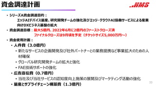 資金調達計画
• シリーズA資金調達目的：
エッジAIデバイス量産、研究開発チームの強化及びエッジ・クラウドAI協働サービスによる産業
向けDXビジネス基盤の拡大
• 資金調達目標：最大5億円、2022年6月に2億円のファーストクローズ済
ファイナルクローズは9月頃を予定（チケットサイズ5,000万円〜）
• 資金使用計画：
• 人件費（3.0億円）
• 新たなサービスの企画開発及び社外パートナーとの業務提携など事業拡大のための人
材確保
• グローバル研究開発チームの拡大と強化
• FAE技術サポートの強化
• 広告宣伝費（0.7億円）
• 当社及び当社サービスの認知度向上施策の展開及びマーケティング活動の強化
• 量産とサプライチェーン構築費（1.3億円）
33
 