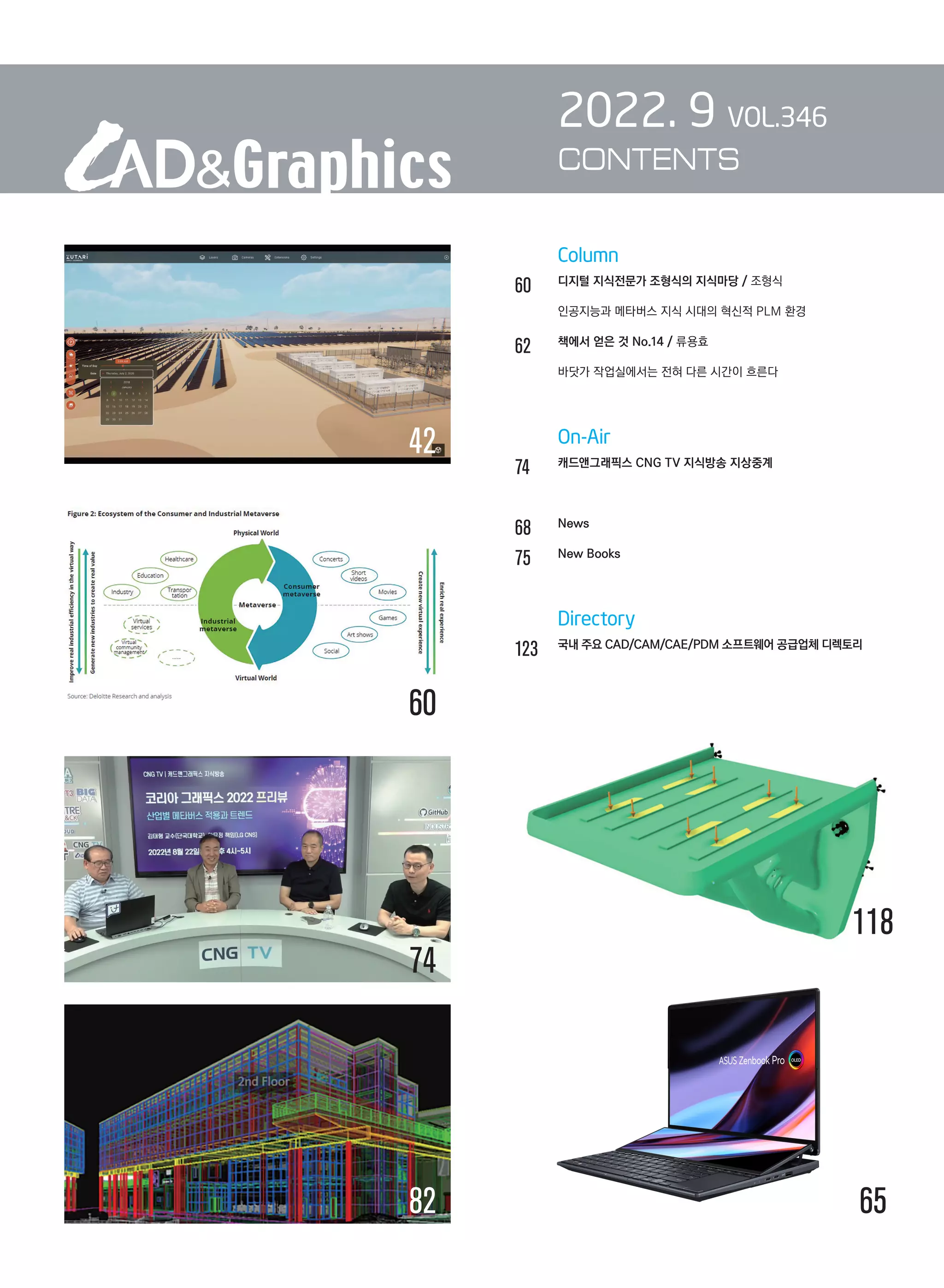 Column
60		 디지털 지식전문가 조형식의 지식마당 / 조형식	
	 	 인공지능과 메타버스 지식 시대의 혁신적 PLM 환경
62		 책에서 얻은 것 No.14 / 류용효	
	 	 바닷가 작업실에서는 전혀 다른 시간이 흐른다
		 On-Air
74		 캐드앤그래픽스 CNG TV 지식방송 지상중계
68	
	 News
75		 New Books
		 Directory
123	 국내 주요 CAD/CAM/CAE/PDM 소프트웨어 공급업체 디렉토리
2022. 9 VOL.346
CONTENTS
60
74
42
118
82 65
 
