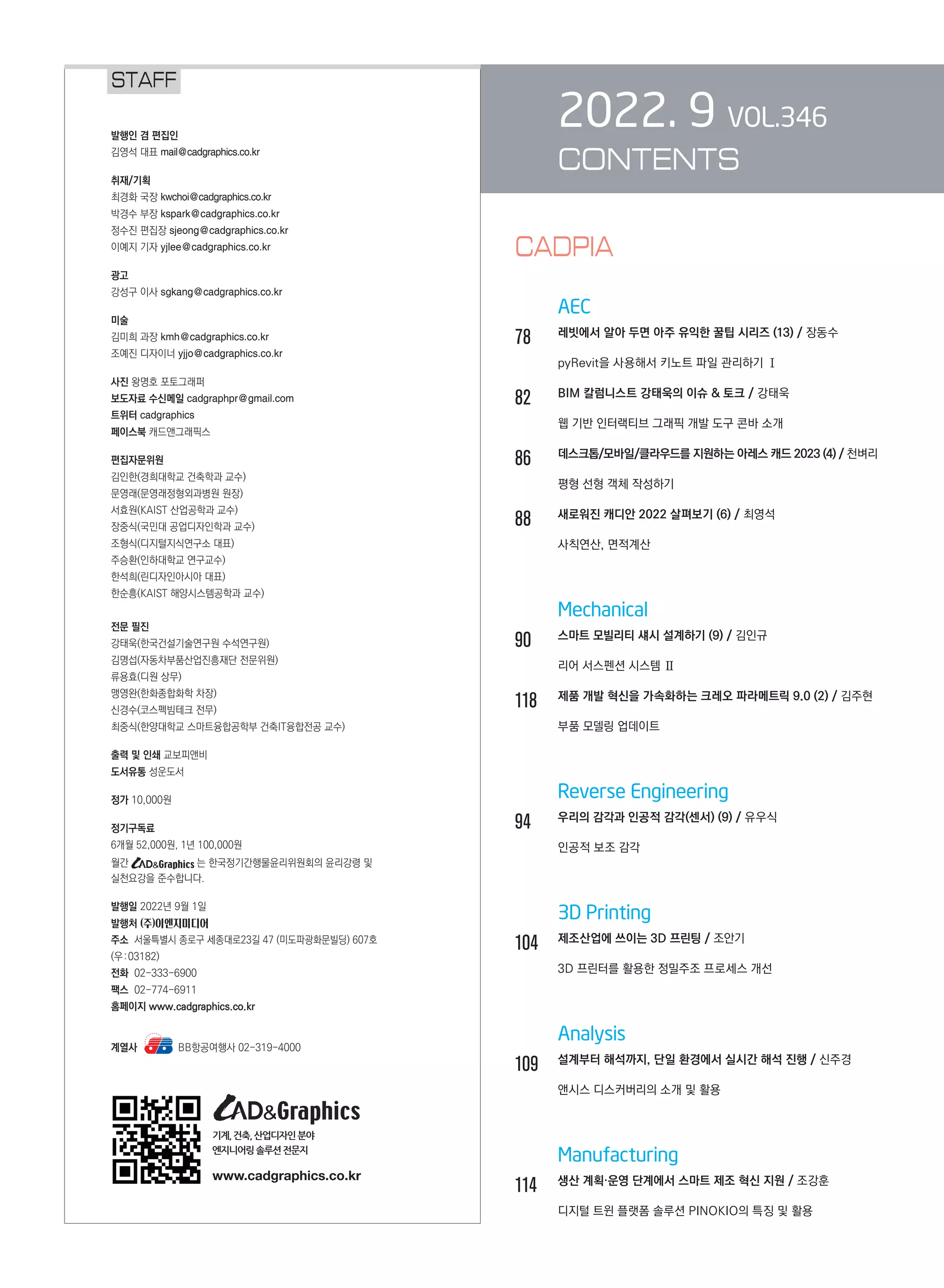 2022. 9 VOL.346
CONTENTS
		 AEC
78		 레빗에서 알아 두면 아주 유익한 꿀팁 시리즈 (13) / 장동수	
	 	 pyRevit을 사용해서 키노트 파일 관리하기 Ⅰ
82		 BIM 칼럼니스트 강태욱의 이슈 & 토크 / 강태욱	
	 	 웹 기반 인터랙티브 그래픽 개발 도구 콘바 소개
86		 데스크톱/모바일/클라우드를 지원하는 아레스 캐드 2023 (4) / 천벼리	
	 	 평형 선형 객체 작성하기
88		 새로워진 캐디안 2022 살펴보기 (6) / 최영석	
	 	 사칙연산, 면적계산
		 Mechanical
90		 스마트 모빌리티 섀시 설계하기 (9) / 김인규	
	 	 리어 서스펜션 시스템 Ⅱ
118	 제품 개발 혁신을 가속화하는 크레오 파라메트릭 9.0 (2) / 김주현	
	 	 부품 모델링 업데이트
		 Reverse Engineering
94		 우리의 감각과 인공적 감각(센서) (9) / 유우식	
	 	 인공적 보조 감각
		 3D Printing
104	 제조산업에 쓰이는 3D 프린팅 / 조안기	
	 	 3D 프린터를 활용한 정밀주조 프로세스 개선
		 Analysis
109	 설계부터 해석까지, 단일 환경에서 실시간 해석 진행 / 신주경	
	 	 앤시스 디스커버리의 소개 및 활용
		 Manufacturing
114	 생산 계획·운영 단계에서 스마트 제조 혁신 지원 / 조강훈	
	 	 디지털 트윈 플랫폼 솔루션 PINOKIO의 특징 및 활용
STAFF
발행인 겸 편집인
김영석 대표 mail@cadgraphics.co.kr
취재/기획
최경화 국장 kwchoi@cadgraphics.co.kr
박경수 부장 kspark@cadgraphics.co.kr
정수진 편집장 sjeong@cadgraphics.co.kr
이예지 기자 yjlee@cadgraphics.co.kr
광고
강성구 이사 sgkang@cadgraphics.co.kr
미술
김미희 과장 kmh@cadgraphics.co.kr
조예진 디자이너 yjjo@cadgraphics.co.kr
사진 왕명호 포토그래퍼
보도자료 수신메일 cadgraphpr@gmail.com
트위터 cadgraphics
페이스북 캐드앤그래픽스
편집자문위원
김인한(경희대학교 건축학과 교수)
문영래(문영래정형외과병원 원장)
서효원(KAIST 산업공학과 교수)
장중식(국민대 공업디자인학과 교수)
조형식(디지털지식연구소 대표)
주승환(인하대학교 연구교수)
한석희(린디자인아시아 대표)
한순흥(KAIST 해양시스템공학과 교수)
전문 필진
강태욱(한국건설기술연구원 수석연구원)
김명섭(자동차부품산업진흥재단 전문위원)
류용효(디원 상무)
맹영완(한화종합화학 차장)
신경수(코스펙빔테크 전무)
최중식(한양대학교 스마트융합공학부 건축IT융합전공 교수)
출력 및 인쇄 교보피앤비
도서유통 성운도서
정가 10,000원
정기구독료
6개월 52,000원, 1년 100,000원
월간 는 한국정기간행물윤리위원회의 윤리강령 및
실천요강을 준수합니다.
발행일 2022년 9월 1일
발행처 (주)이엔지미디어
주소  서울특별시 종로구 세종대로23길 47 (미도파광화문빌딩) 607호
(우:03182)
전화  02-333-6900
팩스  02-774-6911
홈페이지 www.cadgraphics.co.kr
계열사      BB항공여행사 02-319-4000
기계,건축,산업디자인분야
엔지니어링솔루션전문지
www.cadgraphics.co.kr
CADPIA
 