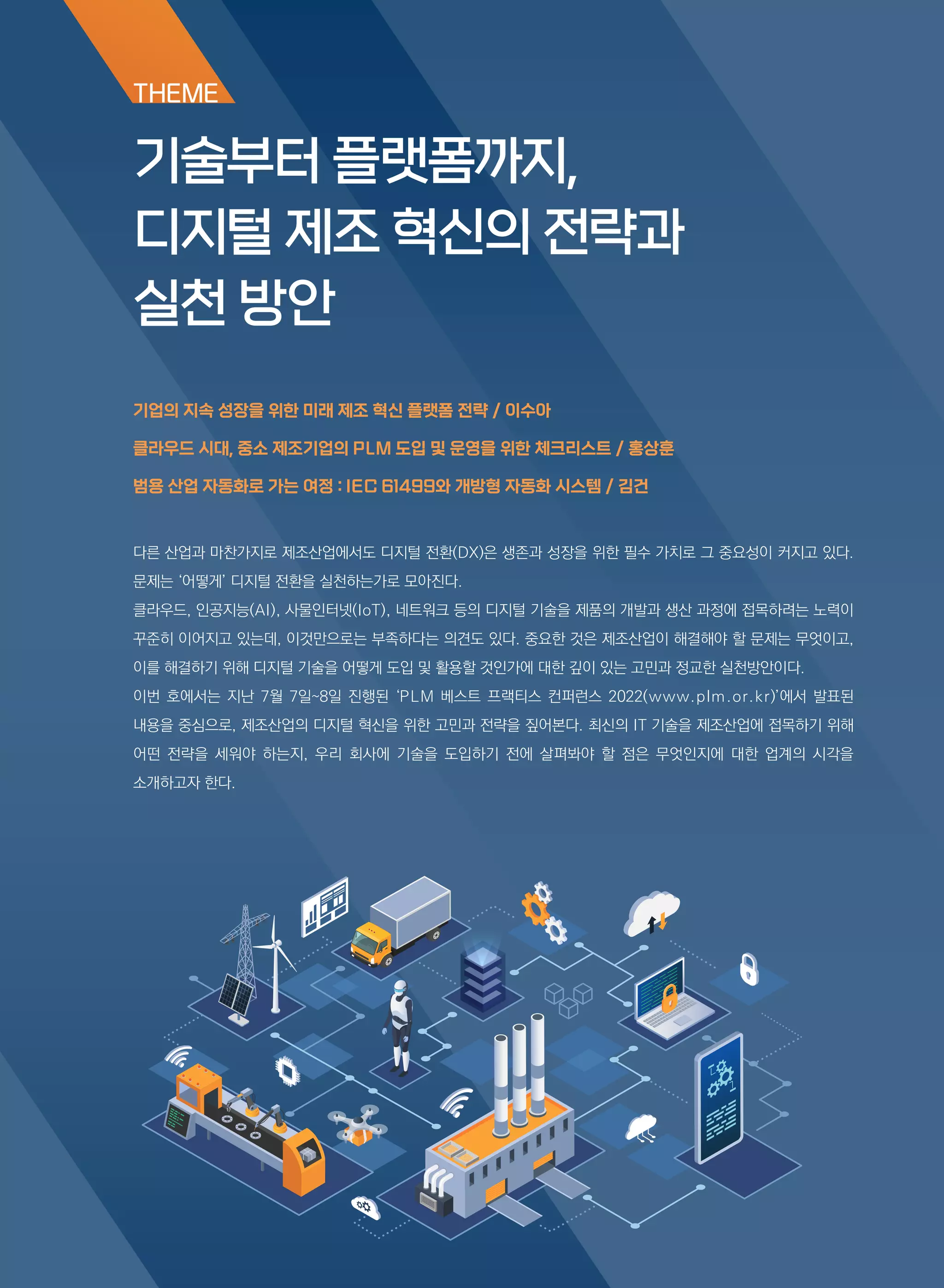 THEME
다른 산업과 마찬가지로 제조산업에서도 디지털 전환(DX)은 생존과 성장을 위한 필수 가치로 그 중요성이 커지고 있다.
문제는 ‘어떻게’ 디지털 전환을 실천하는가로 모아진다.
클라우드, 인공지능(AI), 사물인터넷(IoT), 네트워크 등의 디지털 기술을 제품의 개발과 생산 과정에 접목하려는 노력이
꾸준히 이어지고 있는데, 이것만으로는 부족하다는 의견도 있다. 중요한 것은 제조산업이 해결해야 할 문제는 무엇이고,
이를 해결하기 위해 디지털 기술을 어떻게 도입 및 활용할 것인가에 대한 깊이 있는 고민과 정교한 실천방안이다.
이번 호에서는 지난 7월 7일~8일 진행된 ‘PLM 베스트 프랙티스 컨퍼런스 2022(www.plm.or.kr)’에서 발표된
내용을 중심으로, 제조산업의 디지털 혁신을 위한 고민과 전략을 짚어본다. 최신의 IT 기술을 제조산업에 접목하기 위해
어떤 전략을 세워야 하는지, 우리 회사에 기술을 도입하기 전에 살펴봐야 할 점은 무엇인지에 대한 업계의 시각을
소개하고자 한다.
기술부터 플랫폼까지,
디지털 제조 혁신의 전략과
실천 방안
기업의 지속 성장을 위한 미래 제조 혁신 플랫폼 전략 / 이수아
클라우드 시대, 중소 제조기업의 PLM 도입 및 운영을 위한 체크리스트 / 홍상훈
범용 산업 자동화로 가는 여정 : IEC 61499와 개방형 자동화 시스템 / 김건
 
