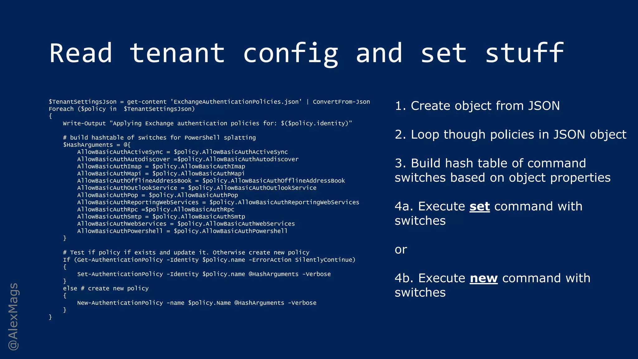 @AlexMags
Read tenant config and set stuff
$TenantSettingsJson = get-content 'ExchangeAuthenticationPolicies.json' | ConvertFrom-Json
Foreach ($policy in $TenantSettingsJson)
{
Write-Output "Applying Exchange authentication policies for: $($policy.identity)"
# build hashtable of switches for PowerShell splatting
$HashArguments = @{
AllowBasicAuthActiveSync = $policy.AllowBasicAuthActiveSync
AllowBasicAuthAutodiscover =$policy.AllowBasicAuthAutodiscover
AllowBasicAuthImap = $policy.AllowBasicAuthImap
AllowBasicAuthMapi = $policy.AllowBasicAuthMapi
AllowBasicAuthOfflineAddressBook = $policy.AllowBasicAuthOfflineAddressBook
AllowBasicAuthOutlookService = $policy.AllowBasicAuthOutlookService
AllowBasicAuthPop = $policy.AllowBasicAuthPop
AllowBasicAuthReportingWebServices = $policy.AllowBasicAuthReportingWebServices
AllowBasicAuthRpc =$policy.AllowBasicAuthRpc
AllowBasicAuthSmtp = $policy.AllowBasicAuthSmtp
AllowBasicAuthWebServices = $policy.AllowBasicAuthWebServices
AllowBasicAuthPowershell = $policy.AllowBasicAuthPowershell
}
# Test if policy if exists and update it. Otherwise create new policy
If (Get-AuthenticationPolicy -Identity $policy.name -ErrorAction SilentlyContinue)
{
Set-AuthenticationPolicy -Identity $policy.name @HashArguments -Verbose
}
else # create new policy
{
New-AuthenticationPolicy -name $policy.Name @HashArguments -Verbose
}
}
1. Create object from JSON
2. Loop though policies in JSON object
3. Build hash table of command
switches based on object properties
4a. Execute set command with
switches
or
4b. Execute new command with
switches
 