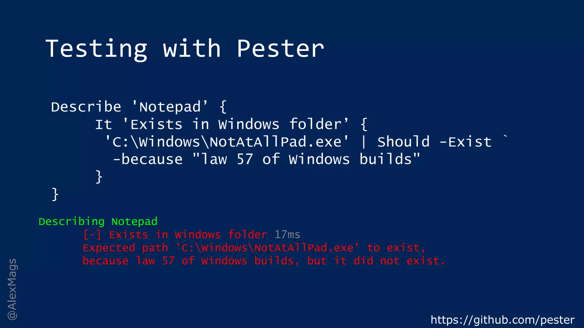 @AlexMags
Testing with Pester
https://github.com/pester
Describe 'Notepad’ {
It 'Exists in Windows folder’ {
'C:WindowsNotAtAllPad.exe' | Should -Exist `
-because "law 57 of Windows builds"
}
}
Describing Notepad
[-] Exists in Windows folder 17ms
Expected path 'C:WindowsNotAtAllPad.exe' to exist,
because law 57 of Windows builds, but it did not exist.
 