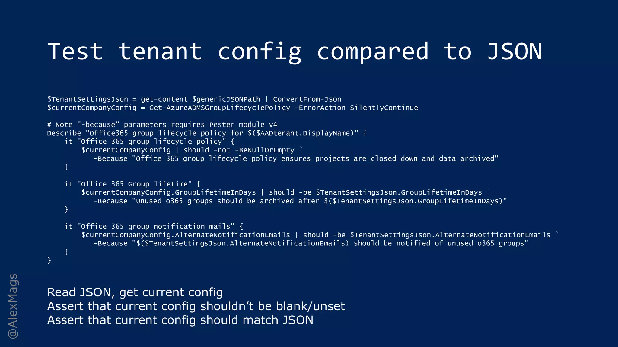 @AlexMags
Test tenant config compared to JSON
$TenantSettingsJson = get-content $genericJSONPath | ConvertFrom-Json
$currentCompanyConfig = Get-AzureADMSGroupLifecyclePolicy -ErrorAction SilentlyContinue
# Note "-because" parameters requires Pester module v4
Describe "Office365 group lifecycle policy for $($AADtenant.DisplayName)" {
it "Office 365 group lifecycle policy" {
$currentCompanyConfig | should -not -BeNullOrEmpty `
-Because "Office 365 group lifecycle policy ensures projects are closed down and data archived"
}
it "Office 365 Group lifetime" {
$currentCompanyConfig.GroupLifetimeInDays | should -be $TenantSettingsJson.GroupLifetimeInDays `
-Because "Unused o365 groups should be archived after $($TenantSettingsJson.GroupLifetimeInDays)"
}
it "Office 365 group notification mails" {
$currentCompanyConfig.AlternateNotificationEmails | should -be $TenantSettingsJson.AlternateNotificationEmails `
-Because "$($TenantSettingsJson.AlternateNotificationEmails) should be notified of unused o365 groups"
}
}
Read JSON, get current config
Assert that current config shouldn’t be blank/unset
Assert that current config should match JSON
 