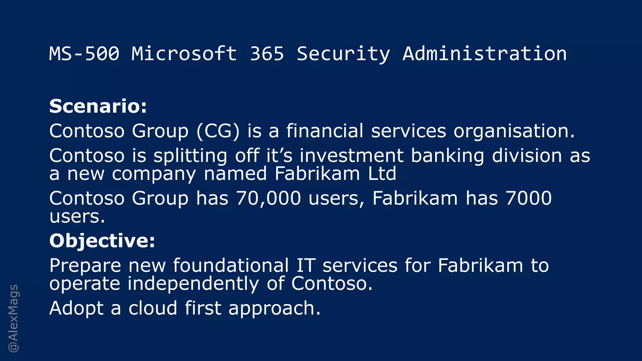 @AlexMags
MS-500 Microsoft 365 Security Administration
Scenario:
Contoso Group (CG) is a financial services organisation.
Contoso is splitting off it’s investment banking division as
a new company named Fabrikam Ltd
Contoso Group has 70,000 users, Fabrikam has 7000
users.
Objective:
Prepare new foundational IT services for Fabrikam to
operate independently of Contoso.
Adopt a cloud first approach.
 