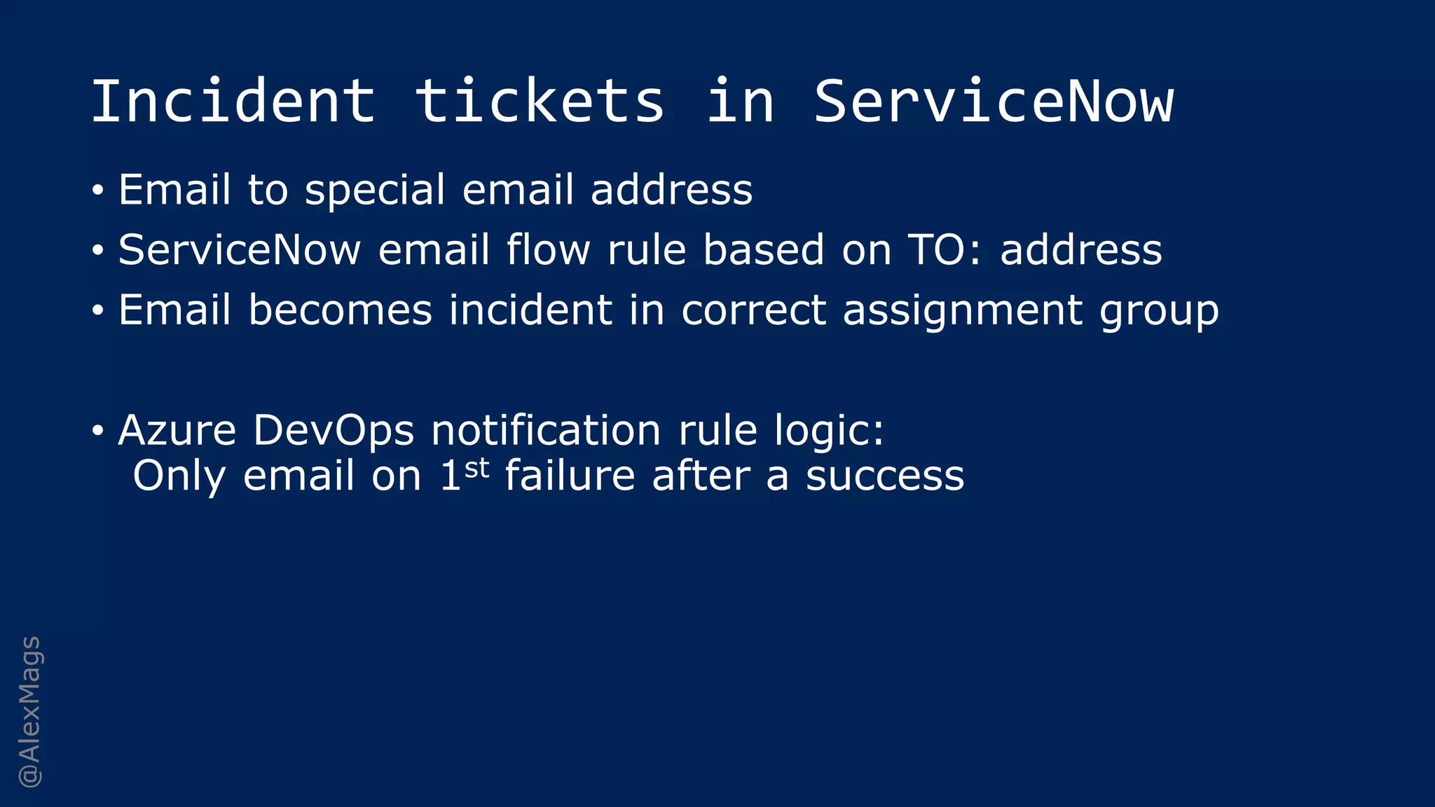 @AlexMags
Incident tickets in ServiceNow
• Email to special email address
• ServiceNow email flow rule based on TO: address
• Email becomes incident in correct assignment group
• Azure DevOps notification rule logic:
Only email on 1st failure after a success
 