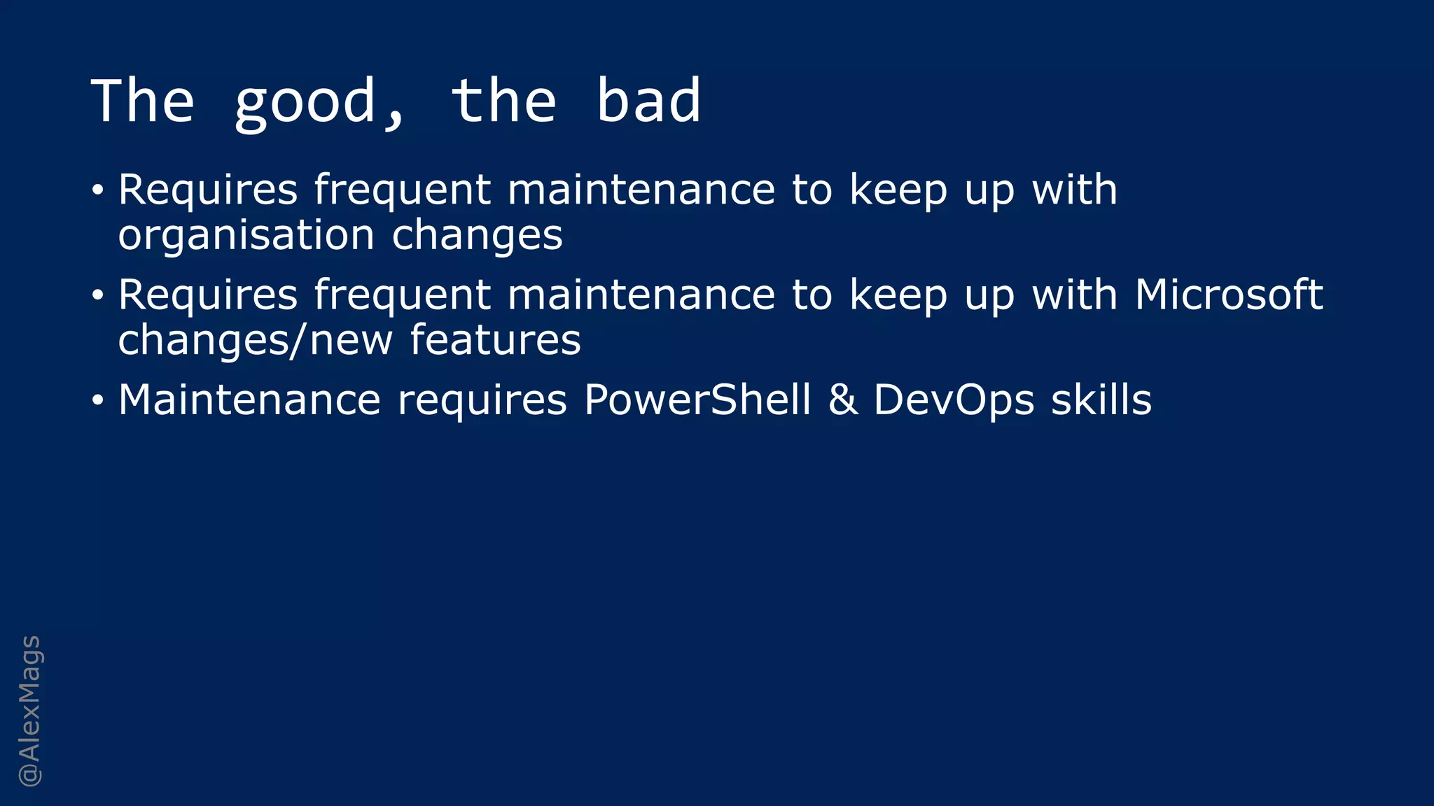 @AlexMags
The good, the bad
• Requires frequent maintenance to keep up with
organisation changes
• Requires frequent maintenance to keep up with Microsoft
changes/new features
• Maintenance requires PowerShell & DevOps skills
 
