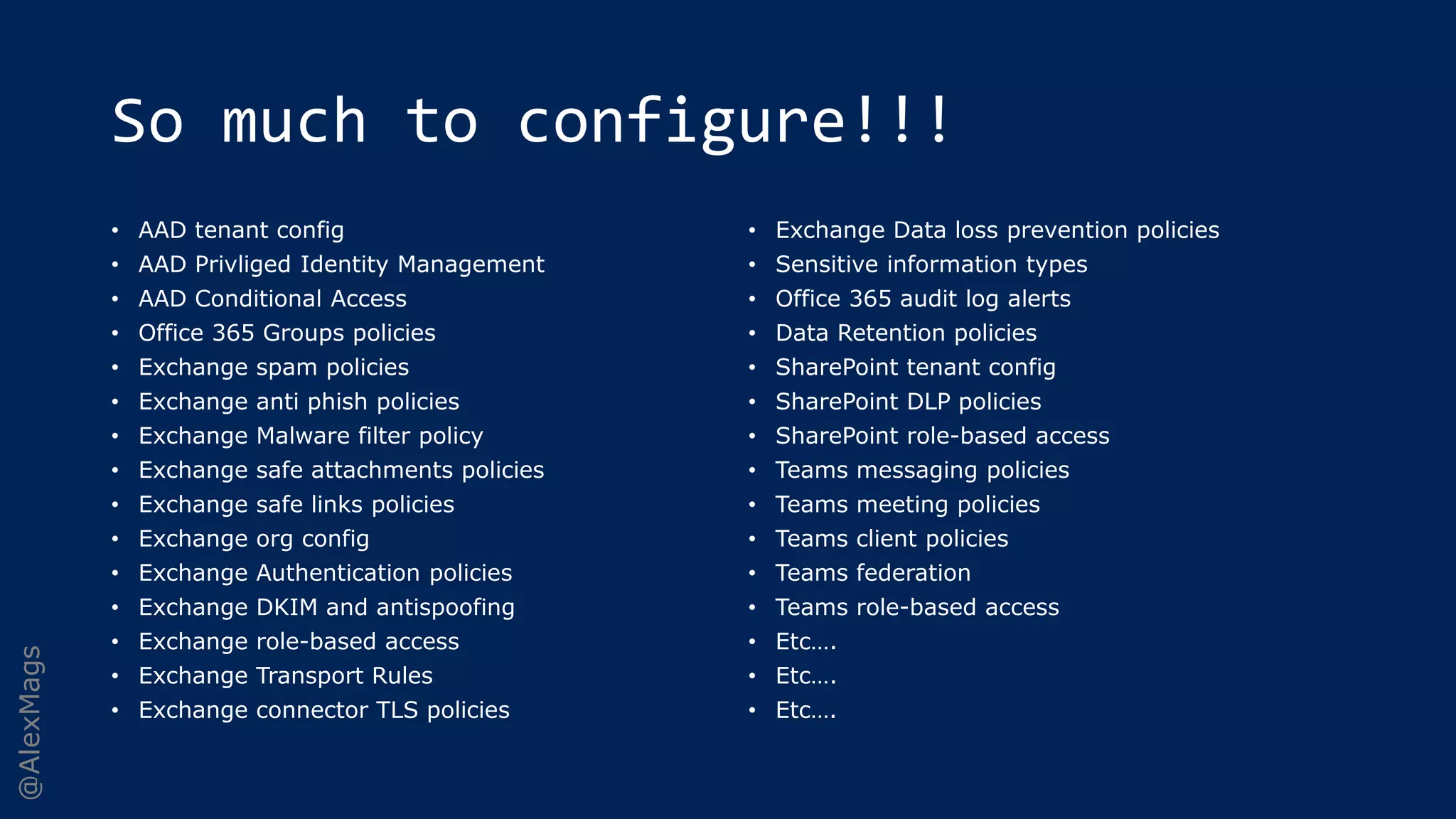 @AlexMags
So much to configure!!!
• AAD tenant config
• AAD Privliged Identity Management
• AAD Conditional Access
• Office 365 Groups policies
• Exchange spam policies
• Exchange anti phish policies
• Exchange Malware filter policy
• Exchange safe attachments policies
• Exchange safe links policies
• Exchange org config
• Exchange Authentication policies
• Exchange DKIM and antispoofing
• Exchange role-based access
• Exchange Transport Rules
• Exchange connector TLS policies
• Exchange Data loss prevention policies
• Sensitive information types
• Office 365 audit log alerts
• Data Retention policies
• SharePoint tenant config
• SharePoint DLP policies
• SharePoint role-based access
• Teams messaging policies
• Teams meeting policies
• Teams client policies
• Teams federation
• Teams role-based access
• Etc….
• Etc….
• Etc….
 
