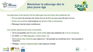 Les génisses et les bœufs font du pâturage tournant dans des paddocks de :
• 25 ares pour les animaux de moins d’un an et 50 ares pour ceux de plus d’un an
• Accès aux prairies multi-espèces de fauche l’été si nécessaire
• Pâturage hivernal (autre conférence)
Les vaches pâturent de mars à novembre
• 25 ha accessibles soit 30 ares/ vache traite dans des paddocks de 1 ha en moyenne
• En 2020 : 2,3 TMS pâturées / vache traite / an
• Rénovation des chemins pour pâturer le + tôt possible au printemps et le + tard possible à
l’automne
• Pilotage : mesure hebdomadaire des hauteurs d’herbe
11
Maximiser le pâturage dès le
plus jeune âge
 