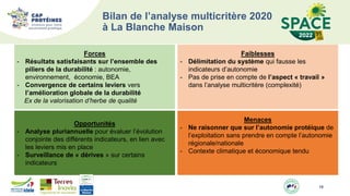 19
Bilan de l’analyse multicritère 2020
à La Blanche Maison
Forces
- Résultats satisfaisants sur l’ensemble des
piliers de la durabilité : autonomie,
environnement, économie, BEA
- Convergence de certains leviers vers
l’amélioration globale de la durabilité
Ex de la valorisation d’herbe de qualité
Opportunités
- Analyse pluriannuelle pour évaluer l’évolution
conjointe des différents indicateurs, en lien avec
les leviers mis en place
- Surveillance de « dérives » sur certains
indicateurs
Menaces
- Ne raisonner que sur l’autonomie protéique de
l’exploitation sans prendre en compte l’autonomie
régionale/nationale
- Contexte climatique et économique tendu
Faiblesses
- Délimitation du système qui fausse les
indicateurs d’autonomie
- Pas de prise en compte de l’aspect « travail »
dans l’analyse multicritère (complexité)
 