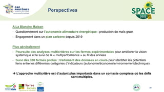 Perspectives
A La Blanche Maison
- Questionnement sur l’autonomie alimentaire énergétique : production de maïs grain
- Engagement dans un plan carbone depuis 2019
Plus généralement
- Poursuite des analyses multicritères sur les fermes expérimentales pour améliorer la vision
systémique et le suivi de la « multiperformance » au fil des années
- Suivi des 330 fermes pilotes : traitement des données en cours pour identifier les potentiels
liens entre les différentes catégories d’indicateurs (autonomie/économie/environnement/technique)
 L’approche multicritère est d’autant plus importante dans un contexte complexe où les défis
sont multiples.
20
 