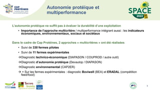 Autonomie protéique et
multiperformance
L’autonomie protéique ne suffit pas à évaluer la durabilité d’une exploitation
• Importance de l’approche multicritère / multiperformance intégrant aussi : les indicateurs
économiques, environnementaux, sociaux et sociétaux
Dans le cadre de Cap Protéines, 2 approches « multicritères » ont été réalisées
• Suivi de 330 fermes pilotes
• Suivi de 11 fermes expérimentales
Diagnostic technico-économique (DIAPASON / COUPROD / autre outil)
Diagnostic d’autonomie protéique (Devautop / DIAPASON)
Diagnostic environnemental (CAP2ER)
 + Sur les fermes expérimentales : diagnostic Boviwell (BEA) et ERADAL (compétition
feed/food)
3
 
