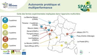 Autonomie protéique et
multiperformance
4
La Blanche Maison
(CRAN)
Trévarez : 2 systèmes
(CRAB)
Poisy (Centre d’élevage)
Thorigné d’Anjou
(CRAPL)
Mauron (Idele)
Derval (CRAPL)
Les Etablières
(CRAPL)
Jalogny (CA 71)
Le Pradel (EPL)
Le Mourier (CIRPO)
Saint-Affrique (EPL)
5 systèmes
1 système
1 système
4 systèmes
1 système
Carte des fermes expérimentales impliquées dans l’approche multicritère
 