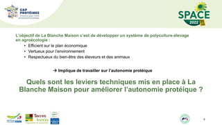 6
L’objectif de La Blanche Maison c’est de développer un système de polyculture-élevage
en agroécologie :
• Efficient sur le plan économique
• Vertueux pour l’environnement
• Respectueux du bien-être des éleveurs et des animaux
 Implique de travailler sur l’autonomie protéique
Quels sont les leviers techniques mis en place à La
Blanche Maison pour améliorer l’autonomie protéique ?
 