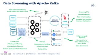 Data Streaming with Apache Kafka
DWH
APP
STREAM
PROCESSING
CONNECTORS
ksqlDB
KStreams
APP
Streaming ETL
Data Processing
Real-time Analytics
Stateless and Stateful
Business Applications
Fully-managed
Pipelines
Connectivity to
Data Infrastructure,
SaaS, AI/ML
Data Governance
Connectivity
Filtering and Routing
Change Data Capture
Built-in Scale and Fault Tolerance
Oracle
DB
ORACLE CDC
SOURCE
PREMIUM
CONNECTOR
Real-time Data Sharing
across Hybrid and Multi-Cloud
Storage
Backpressure Handling
Slow Consumers
Replayability
kai-waehner.de | @KaiWaehner | When NOT to use Apache Kafka?
 