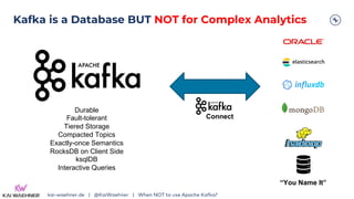 Kafka is a Database BUT NOT for Complex Analytics
kai-waehner.de | @KaiWaehner | When NOT to use Apache Kafka?
Durable
Fault-tolerant
Tiered Storage
Compacted Topics
Exactly-once Semantics
RocksDB on Client Side
ksqlDB
Interactive Queries
“You Name It”
Connect
 