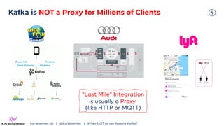 Kafka is NOT a Proxy for Millions of Clients
kai-waehner.de | @KaiWaehner | When NOT to use Apache Kafka?
“Last Mile” Integration
is usually a Proxy
(like HTTP or MQTT)
 