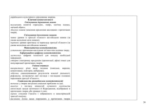20
українського культурного середовища зокрема.
Ключові компетентності
Спілкування державною мовою
тлумачить поняття «трагедія», «міф», «епічна поема»,
«вічний образ»;
збагачує власне мовлення крилатими висловами з прочитаних
творів;
Спілкування іноземними мовами
читає уривок із трагедії «Гамлет» англійською мовою (за
умови володіння цією мовою);
порівнює уривки оригіналу та перекладу трагедії «Гамлет» (за
умови володіння англійською мовою);
Математична компетентність
установлює причиново-наслідкові зв’язки між подіями твору;
Інформаційно-цифрова компетентність
застосовує цифрові технології для пошуку необхідної
інформації;
створює електронну продукцію (презентації, афіші тощо) для
популяризації прочитаних творів;
Уміння вчитися
використовує різні види читання (повільне, виразне,
коментоване, повторне, вибіркове);
здійснює самооцінювання результатів власної діяльності,
рефлексію, зіставляючи свої погляди з поглядами головних
персонажів трагедії «Гамлет»;
Соціальна та громадянська компетентності
визначає у творах актуальні соціальні проблеми та ідеї;
аналізує з погляду цінностей сучасного суспільства
світоглядні засади античності й Відродження, відображені в
прочитаних творах або уривках із них;
оцінює стосунки Гамлета і зображеного в шекспірівській
трагедії соціуму;
висловлює думки щодо порушених у прочитаних творах
 
