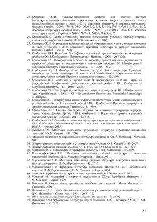 57
25. Клименко Ж. В. Науково-методичний лекторій для вчителя світової
літератури «Специфіка вивчення перекладних художніх творів у старших класах
загальноосвітньої школи» : Лекції 1–22 // Всесвітня література в середніх навчальних
закладах України. – 2009. – № 11; 2010 – №№ 1, 2, 3, 4, 5, 6, 10; 2011 – №№ 1, 3, 4, 5, 11/12;
Всесвітня література в сучасній школі. – 2012. – №№ 1, 5, 10; 2013 – №№ 1, 2; Всесвітня
література в школах України. – 2014. – № 7 – 8; 2015 – №№ 3, 6, 12.
26. Клименко Ж. В. Теорія і технологія вивчення перекладних художніх творів у старших
класах загальноосвітньої школи / Ж. В. Клименко. – К., 2006.
27. Клименко Ж. В. Формування компаративістської компетентності учнів у процесі вивчення
світової літератури / Ж. В. Клименко// Всесвітня література в середніх навчальних
закладах України – 2011. – № 6.
28. Ковбасенко Ю. І. Вивчення біографічних відомостей про письменника як методична
проблема/ Ю. І. Ковбасенко // Постметодика. – Полтава. – 2006. – № 6 (70).
29. Ковбасенко Ю. І. Використання тестових технологій у процесі вивчення української та
зарубіжної літератури в загальноосвітніх навчальних закладах/ Ю. І. Ковбасенко //
Зарубіжна література в навчальних закладах. – К. – 2008. – № 2.
30. Ковбасенко Ю. І. Г. Флобер «Пані Боварі». А. Доде. Цикл творів про Тартарена:
матеріали до уроків літератури. 10 клас / Ю. І. Ковбасенко // Відродження. Мови,
літератури, історія народів України у національних школах. – К., 1994.
31. Ковбасенко Ю. І. Життєвий і творчий шлях Ф. Достоєвського. «Злочин і кара» як
філософський поліфонічний соціально-психологічний роман / Ю. І. Ковбасенко //
Зарубіжна література. – К. – 2010. – № 26.
32. Ковбасенко Ю. І. Література постмодернізму: штрихи до портрету/ Ю. І. Ковбасенко //
Acta Neophilologica. – 2009. – ХІ. – Wydawnictwo Uniwersytetu Warminsko-Mazurskiego
w Olsztynie.
33. Ковбасенко Ю. І. Літературний канон і курикулум літературної освіти: світовий досвід і
український шлях (ч. І – світовий досвід) / Ю. І. Ковбасенко// Всесвітня література в
середніх навчальних закладах України, 2011. – № 9.
34. Ковбасенко Ю. І. Світова література: штрихи до історико-літературного портрета.
Франц Кафка. Джеймс Джойс / Ю. І. Ковбасенко // Всесвітня література в середніх
навчальних закладах України. - 2011. – № 7–8.
35. Ковбасенко Ю. І. Поглиблене вивчення літератури і новітні педагогічні вимірювання /
Ю. І. Ковбасенко //Вітчизняна філологія: теоретичні та методичні аспекти вивчення. –
Вип. 5. – Черкаси, 2015.
36. Куцевол О. М. Методика викладання української літератури (креативно-інноваційна
стратегія) / О. М. Куцевол. – К., 2009.
37. Лексикон загального та порівняльного літературознавства [за ред. А. Волкова]. – Чернівці,
2011.
38. Літературознавча енциклопедія: у 2-х томах [автор-укладач Ю. І. Ковалів]. – К., 2007.
39. Літературознавчий словник-довідник / Р. Т. Гром’як, Ю. І. Ковалів та ін. – К., 1997.
40. Матвіїшин В. Г. Український літературний європеїзм / В. Г. Матвіїшин. – К., 2009.
41. Мацевко-Бекерська Л. В. Методика викладання світової літератури: Навчально-
методичний посібник / Л. В. Мацевко-Бекерська. – Львів, 2011.
42. Мірошниченко Л. Ф. Методика викладання світової літератури в середніх навчальних
закладах: підручник / Л. Ф. Мірошниченко – К., 2010.
43. Мірошниченко Л. Ф. Зарубіжна література. Позакласні заходи. 9-11 кл. : Посібник для
вчителя / Л. Ф. Мірошниченко, Ю. М. Дишлюк. – Харків, 2004.
44. Мойсеїв І. Зарубіжна література в людинотворчому вимірі / І. Мойсеїв. – К, 2003.
45. Моклиця М. Модернізм у творчості письменників ХХ ст. Зарубіжна література /
М. Моклиця. – Луцьк, 1999.
46. Моклиця М. Основи літературознавства: посібник для студентів / Марія Моклиця. –
Тернопіль, 2002.
47. Наливайко Д. С. Про співвідношення «декадансу», «модернізму», «авангардизму» /
Д. С. Наливайко // Слово і час. – 1997. – № 11–12.
48. Наукові основи методики літератури [за ред. Н. Волошиної]. – К., 2002
49. Ніколенко О.М. Французька література другої половини XIX – початку XX ст. / О.М.
Ніколенко. – К., 2018.
 