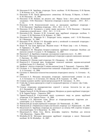58
50. Ніколенко О. М. Зарубіжна література: Тести: посібник / О. М. Ніколенко, О. В. Орлова,
Т. М. Конєва. та ін. – К., 2007.
51. Ніколенко О. М. Поезія французького символізму: Ш. Бодлер, П. Верлен, А. Рембо /
О. М. Ніколенко. – Х., 2003.
52. Ніколенко О. М. Книжки, які рятують світ. Маркус Зузак і його роман «Книжковий
злодюжка» / О.М. Ніколенко // Всесвітня література в школах України. – 2015. - № 5. –
С. 3-6.
53. Ніколенко О. М. Компетентнісний підхід до викладання зарубіжної літератури /
О. М. Ніколенко// Зарубіжна література. – 2016. - № 6. – С. 4 – 9.
54. Ніколенко О. М. Художність в оцінці творів мистецтва / О. М. Ніколенко // Всесвітня
література в сучасній школі. – 2014. – № 3. – С. 9–10.
55. Ніколенко О. М., Куцевол О. М. Сучасний урок зарубіжної літератури: посібник. 5–
11 класи / О. М. Ніколенко, О. М. Куцевол – К., 2003.
56. Ніколенко О. М., Мацапура В. І. Літературні епохи, напрями, течії / О. М. Ніколенко,
В. І. Мацапура. – К., 2004.
57. Ніколенко О. М., Філіна І. О. Філософія життя у китайській та японській літературах /
О. М. Ніколенко, І. О. Філіна. – Х., 2003.
58. Ніцше Ф. Так казав Заратустра. Жадання влади / Ф. Ніцше [пер. з нім. А. Онишка,
П. Таращука ]. – К., 2003.
59. Оліфіренко С. М. Мандрівка Інтернет-сторінками зарубіжної літератури: Посібник для
вчителів і учнів 8–11 класів / С. М. Оліфіренко – К., 2007.
60. Павличко С. Д. Зарубіжна література: дослідження та критичні статті. – К., 2001.
61. Пасічник Є. Методика викладання української літератури в середніх навчальних закладах /
Є. Пасічник. – К., 2000.
62. Пахаренко В. І. Основи теорії літератури / В. І. Пахаренко. – К., 2009.
63. Пометун О. І. Сучасний урок. Інтерактивні технології навчання: науково-методичний
посібник [за ред. О. І. Пометун]. – К., 2004.
64. Професія – вчитель літератури: Словник-довідник [упор. Т. Чередник]. – Тернопіль, 2009.
65. Ситченко А. Л. Навчально-технологічна концепція літературного аналізу : монографія /
А. Л. Ситченко. – К., 2004.
66. Ситченко А. Навчально-технологічна концепція літературного аналізу / А. Ситченко. – К.,
2004.
67. Ситченко А. Л. Методика викладання літератури: термінологічний словник [за ред.
А. Л. Ситченко] / А. Л. Ситченко, В. І. Шуляр , В. В. Гладишев. – К., 2008.
68. Словник художніх засобів і тропів [автор-укладач В. Ф. Святовець]. – К., 2011.
69. Стайн Дж. Сучасна драматургія в теорії та театральній практиці: в 3 книгах / Дж. Стайн.
– Львів, 2003.
70. Сучасна літературна компаративістика: стратегії і методи. Антологія [за заг. ред.
Д. С. Наливайка]. – К., 2009.
71. Таранік-Ткачук К. В. Від Вітмена до Маркеса: Матеріали до уроків зарубіжної літератури /
К. В. Таранік-Ткачук. – Тернопіль, 2005.
72. Таранік-Ткачук К. В. Стилістичний аналіз художнього твору на уроках зарубіжної
літератури / К. В. Таранік-Ткачук. – К., 2008.
73. Ткаченко А. О. Мистецтво слова. (Вступ до літературознавства): підручник для
гуманітаріїв / А. О. Ткаченко. – К., 1997.
74. Чижевський Д.І. Історія української літератури / Д.І. Чижевський. – К., 2003.
75. Чижевський Д. І. Порівняльна історія слов’янських літератур / Д. І. Чижевський. – К., 2005.
76. Шалагінов Б. Б. Зарубіжна література від античності до початку XIX сторіччя: Історико-
естетичний нарис / Б. Б. Шалагінов. – К., 1994.
77. Шалагінов Б. Б. Шлях Гете. Життя, філософія, творчість: Посібник для вчителя
/ Б.Б. Шалагінов. – Харків, 2003.
78. Штейнбук Ф. М. Методика викладання зарубіжної літератури в школі: Навчальний
посібник / Ф. М. Штейнбук. – К., 2007.
 