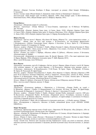 60
Живопис: «Портрет Гюстава Флобера» Е. Жиро; ілюстрації до роману «Пані Боварі» М.Майофіса,
Е. Буальвена.
Музика і театр: опера «Мадам Баварі» Е. Бордевіля; опера «Лючія ді Ламмермур» Г.Доніцетті.
Кінематограф: «Пані Боварі» (реж. В. Мінелі, Франція, 1949); «Пані Боварі» (реж. Х. Шотт-Шобінген,
Німеччина-Італія, 1969); «Мадам Боварі» (реж. К. Шаброль, Франція, 1991).
Оскар Вайльд
Література: «Шагренева шкіра» О. де Бальзака.
Живопис, карикатура: «Оскар Вайльд» А. Тулуз-Лотрека; карикатури на О. Вайльда М. Бірбома,
Дж. Уїстлера.
Кінематограф: «Портрет Доріана Грея» (реж. А. Стром, Данія, 1910); «Портрет Доріана Грея» (реж.
А. Смалі, США, «Портрет Доріана Грея» (реж. О. Освальд, Німеччина, 1916). «Портрет Доріана Грея» (реж.
А. Левін, США, 1945) «Портрет Доріана Грея» (реж. О. Паркер, Великобританія, 2009).
Шарль Бодлер
Література: «Зів’яле листя» І. Франка, «Pro domo» М. Зерова, «Морозе! Ти – душа парнаського співця…»,
«Бодлер», «Немає гірш, як буть собі нудним…» М. Рильського, «Із наслідувань французькій»
І. Качуровського, «Лебідь» Олександра Олеся, «Крила» Л. Костенко; Д. Загул, брати П. і Я.Савченки,
Михайль Семенко, О. Слісаренко, П. Тичина.
Живопис, графіка: «Портрет Ш. Бодлера» Г. Курбе, «Шарль Бодлер» Е. Дероя, «Коханка Бодлера» Е. Мане;
«Захід сонця в Венеції», «Захід сонця на Сені», «Враження. Схід сонця», «Сутінки» К. Моне; «Таємничі
джерела гармонії», «Я в студії» С. Далі.
Музика: «Адажіо для струн» С. Барбера, «Місячне сяйво» К. Дебюссі, «Місячна соната» Л. Бетховена,
«Радісний марш» Е. Шабріє.
Кінематограф: «Запрошення до подорожі» (реж. Ж. Дюлаб, Франція, 1927); «Так звані каріатиди» (реж.
А. Варда, Франція, 1984); «Портрети господинь» (реж. Р. Лабб, Франція, 2013).
Відео: поезії Ш.Бодлера, читає М.Пікколі:
Поль Верлен
Література: щоденники, листи В. Стефаника; «Зів’яле листя» І. Франка; збірка «Сонети і елегії» М. Зерова;
«Під осінніми зорями», «Є така поезія Верлена…» М. Рильського; «Красива осінь вишиває клени…»
Л. Костенко; «Intermezzo» М. Коцюбинського; Р.-М. Рільке, Ф. Гарсіа Лорка, М. Вороний, П.Тичина,
М. Зеров, М. Рильський, М. Драй-Хмара.
Живопис, графіка: «Портрет Поля Верлена» Г. Курбе; «Поль Верлен» А. Цорна; «Вечори у Верлена в 1888
році» Ф.-О. Казальса; малюнки П.Верлена; «Осінь в Аржантеї», «Осіння ріка», «Осінь» К. Моне, «Осінні
берези» Р. Д. Ордендонка; «Осінь. Берег Сени поблизу Бужеваля» А. Сіслея; «Зелена фея» А. Маньяна,
«Натхнення поета» Н. Пуссена, «Поцілунок Музи» П. Сезанна.
Музика: «Море» К. Дебюссі, «Гра води» М. Равеля; «Осіння пісня» П.Верлена, виконує Ш.Трене.
Відео: пісні на слова П. Верлена, виконує Л. Ферре
Артюр Рембо
Література: «Хлопчисько прийшов з Шарлевілю…» Л. Костенко, «Творив Рембо, як гений…»
Н. Матвеєвої, «Верлен і Рембо» О. Мурашкінцевої; Б.-І. Антонич, Ю. Клен, М. Зеров, М. Драй-Хмара,
М. Рильський, М. Вороний, Е. Андієвська, Г. Міллер, А. Бретон, Г. Аполлінер, П. Елюар.
Живопис, графіка: «Портрет Рембо» Г. Курбе, «Портрет Артюра Рембо, написаний з пам’яті, 1898 рік»
Ф. Валлоттона, «Поранений Рембо» Ж. Росмана, «Поранений янгол» Х.Симберга, малюнки Е. Делае;
«Блудний син» П. де Шавана; «Висота», «Хлопчик з трубкою», «Старий жебрак із хлопчиком» П. Пікассо;
«Хлопчик в червоній жилетці» П. Сезанна.
Музика. «Сициліана» Г. Форе; «Не до серйозності в сімнадцять років вам…» А.Рембо, виконує Л.Ферре.
Відео. «Розчарування в творчості»; «Богема» А. Рембо, анімаційний фільм студії «DESSIN ANIME
ORIGINAL»
Моріс Метерлінк
Література: французька народна казка «Синій птах»; «Заручини» М. Метерлінк; «Над Дніпром», «Ніч на
полонині» Олександра Олеся; «Лісова пісня» Лесі Українки.
Живопис. «Портрет М. Метерлінка» Ф. Мазереля, «Синій птах» К. Сомова; «Острів блаженств» А. Бернара;
«Пейзаж у стилі набі» П. Рансона.
Музика. «Ранок» Е. Гріга; опера «Пеллеас і Мелизанда» К. Дебюссі; «Роздуми». Музика на вірші Моріса
Метерлінка Л. Буланже, музика до сценічних та кінематографічних втілень.
Театр: «Синій птах. Початок гри» (вулична вистава Харківського театру для дітей та юнацтва); «Кличе
невідома далечінь» (автор-постановник Л. Цодікова, Дитячий музичний театр «Золотий ключик», м. Дніпро)
та ін.
 