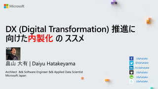 DX (Digital Transformation) 推進に
向けた内製化 の ススメ
畠山 大有 | Daiyu Hatakeyama
Architect && Software Engineer && Applied Data Scientist
Microsoft Japan
/dahatake
@dahatake
/in/dahatake
/dahatake
/dahatake
/dahatake
 