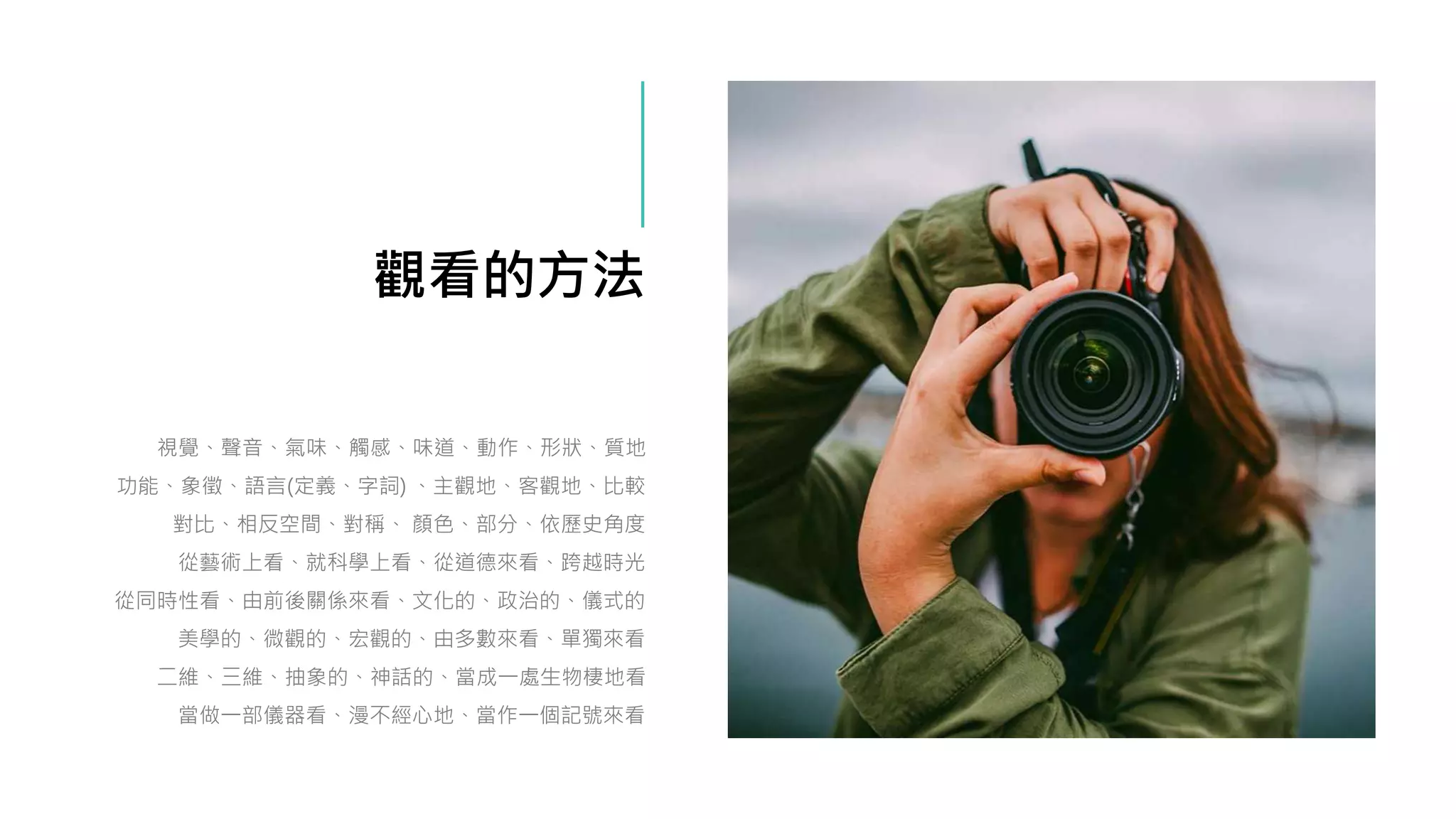 觀看的方法
視覺、聲音、氣味、觸感、味道、動作、形狀、質地
功能、象徵、語言(定義、字詞) 、主觀地、客觀地、比較
對比、相反空間、對稱、 顏色、部分、依歷史角度
從藝術上看、就科學上看、從道德來看、跨越時光
從同時性看、由前後關係來看、文化的、政治的、儀式的
美學的、微觀的、宏觀的、由多數來看、單獨來看
二維、三維、抽象的、神話的、當成一處生物棲地看
當做一部儀器看、漫不經心地、當作一個記號來看
 