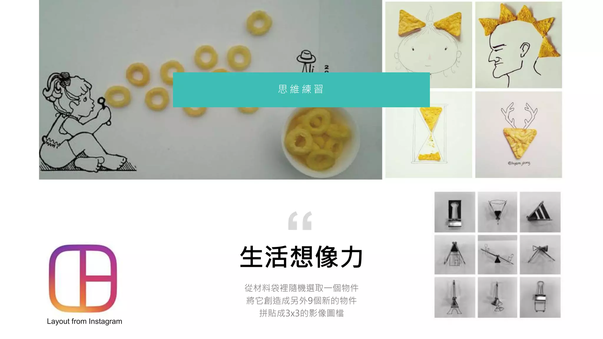 生活想像力
從材料袋裡隨機選取一個物件
將它創造成另外9個新的物件
拼貼成3x3的影像圖檔
“
思 維 練 習
Layout from Instagram
 