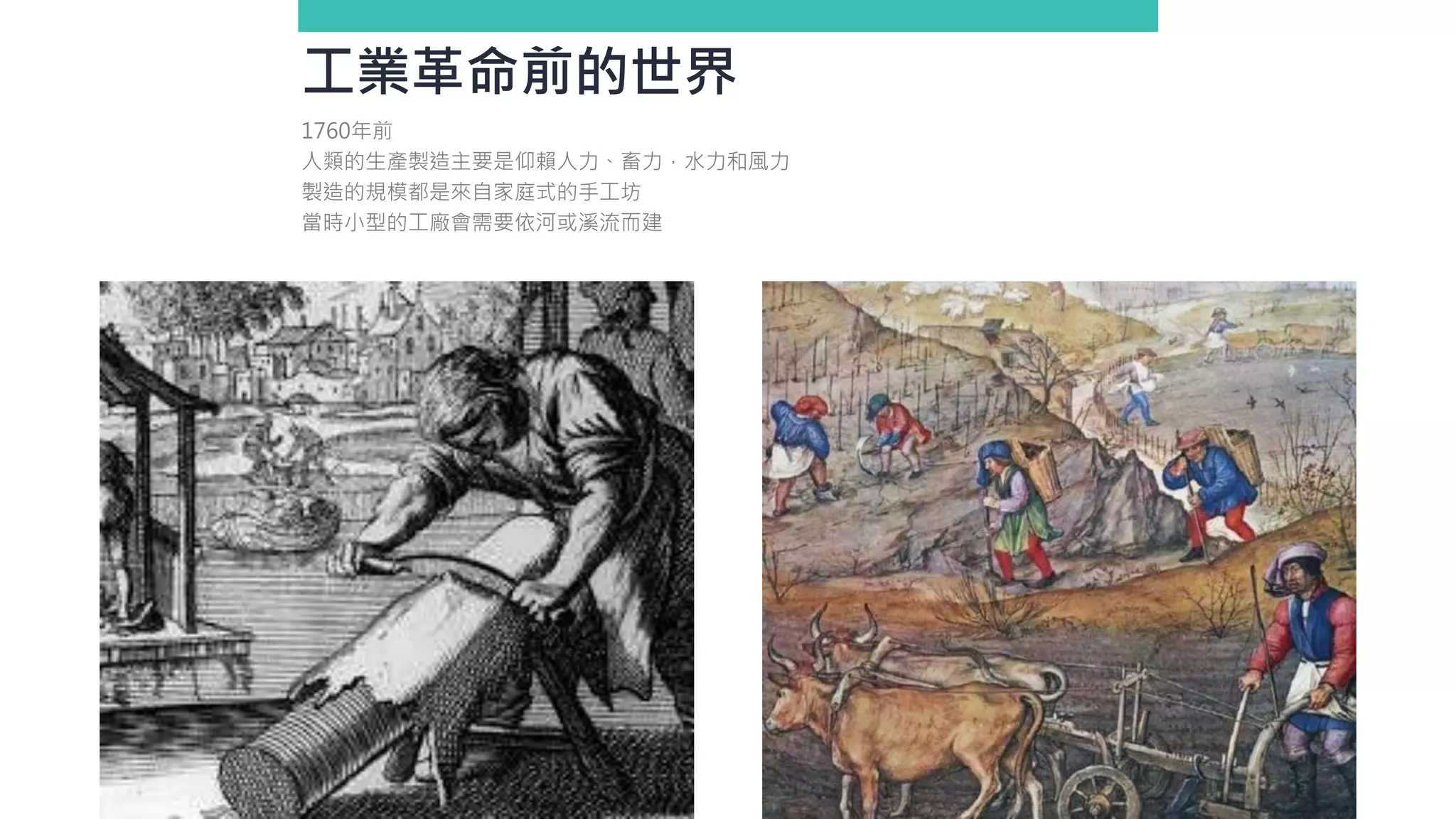工業革命前的世界
1760年前
人類的生產製造主要是仰賴人力、畜力，水力和風力
製造的規模都是來自家庭式的手工坊
當時小型的工廠會需要依河或溪流而建
 