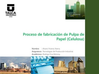 Proceso de fabricación de Pulpa de
Papel (Celulosa)
Nombre : Alvaro Viveros Ibarra.
Asignatura : Tecnologías de Producción Industrial.
Académico: Rodrigo Fica Monroy.
 