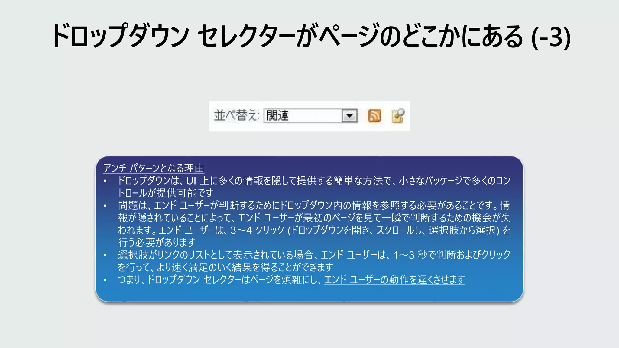 アンチ パターンとなる理由
• ドロップダウンは、UI 上に多くの情報を隠して提供する簡単な方法で、小さなパッケージで多くのコン
トロールが提供可能です
• 問題は、エンド ユーザーが判断するためにドロップダウン内の情報を参照する必要があることです。情
報が隠されていることによって、エンド ユーザーが最初のページを見て一瞬で判断するための機会が失
われます。エンド ユーザーは、3～4 クリック (ドロップダウンを開き、スクロールし、選択肢から選択) を
行う必要があります
• 選択肢がリンクのリストとして表示されている場合、エンド ユーザーは、1～3 秒で判断およびクリック
を行って、より速く満足のいく結果を得ることができます
• つまり、ドロップダウン セレクターはページを煩雑にし、エンド ユーザーの動作を遅くさせます
 