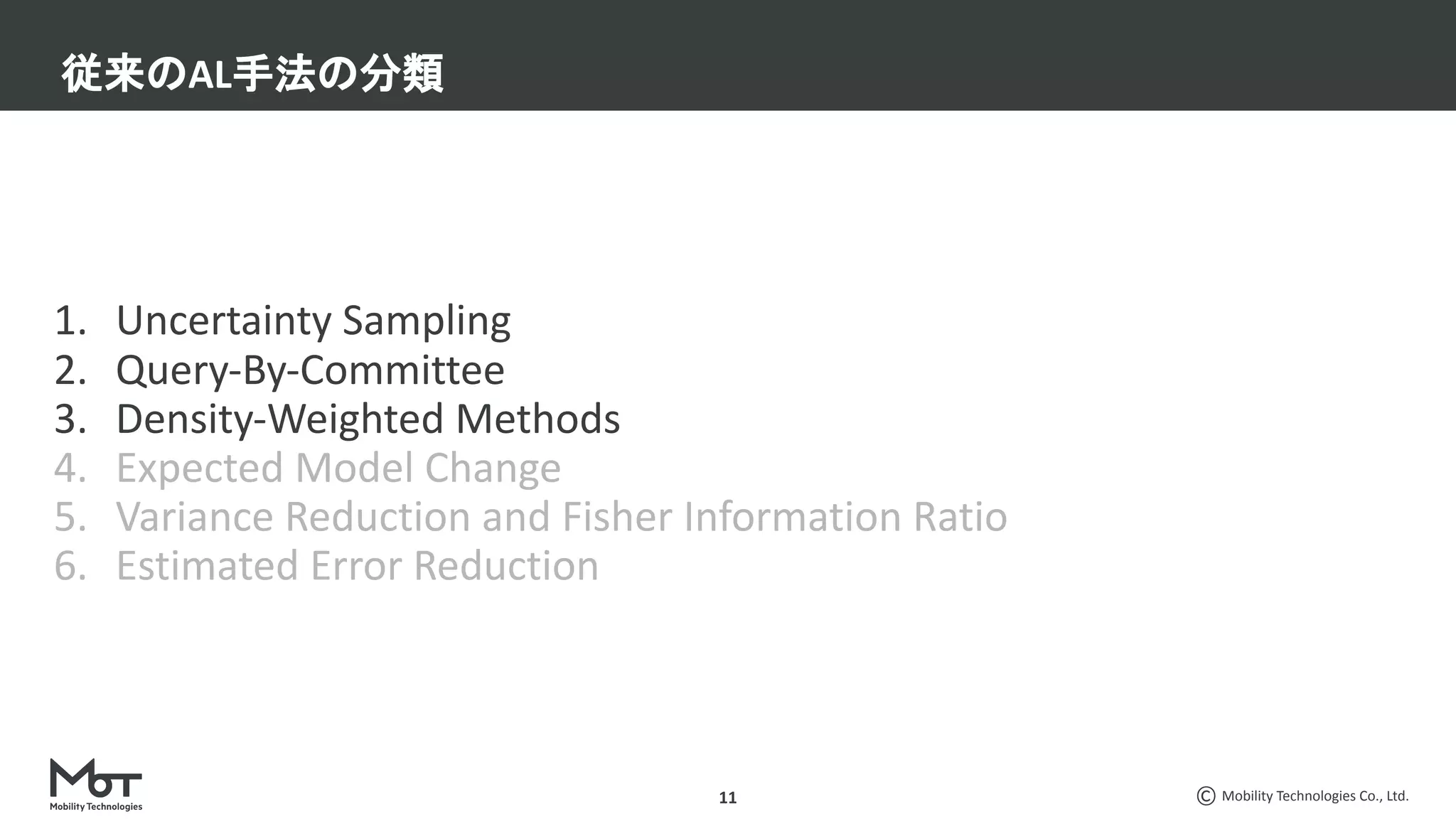 Mobility Technologies Co., Ltd.
1. Uncertainty Sampling
2. Query-By-Committee
3. Density-Weighted Methods
4. Expected Model Change
5. Variance Reduction and Fisher Information Ratio
6. Estimated Error Reduction
従来のAL手法の分類
11
 