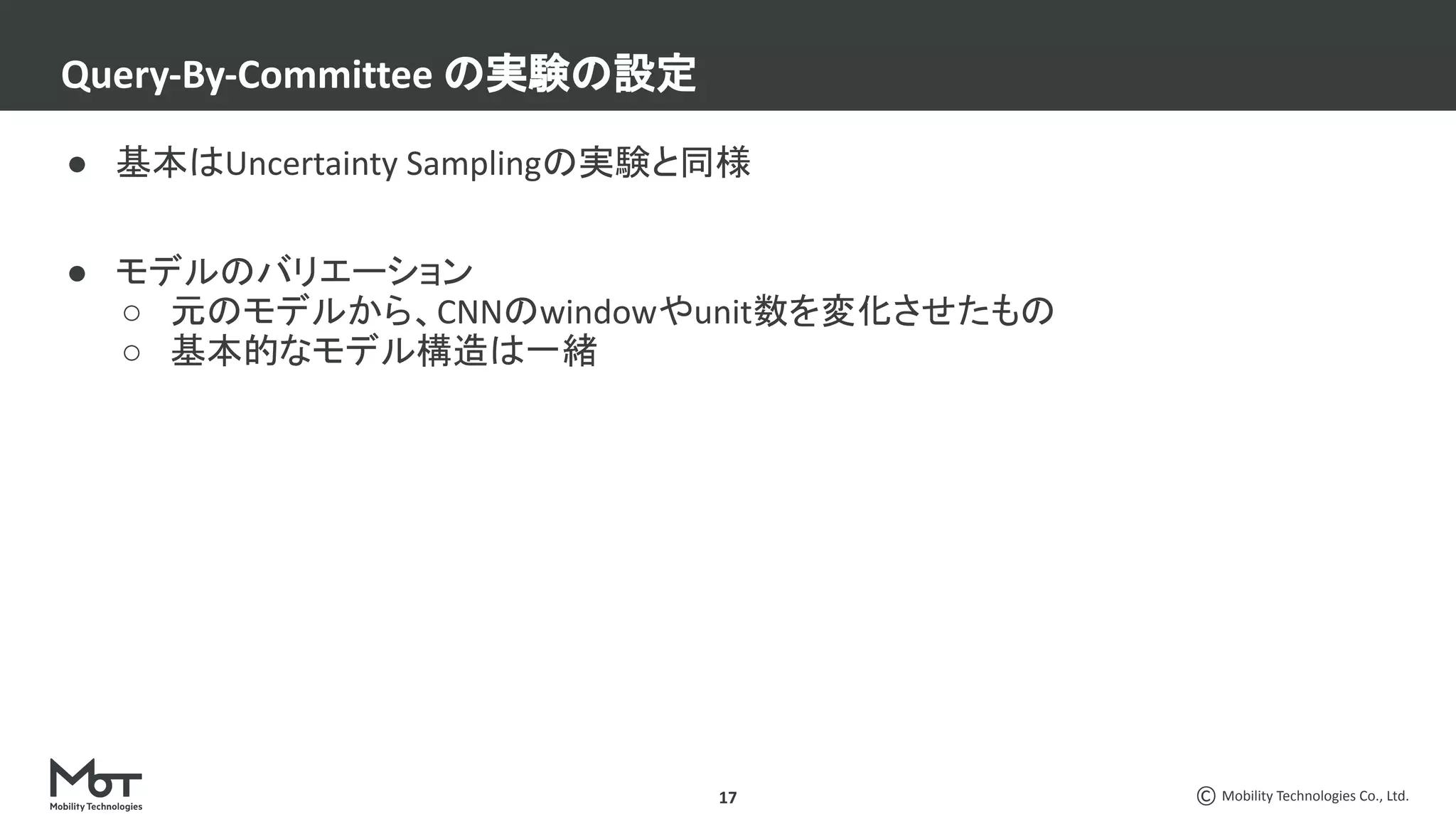 Mobility Technologies Co., Ltd.
● 基本はUncertainty Samplingの実験と同様
● モデルのバリエーション
○ 元のモデルから、CNNのwindowやunit数を変化させたもの
○ 基本的なモデル構造は一緒
Query-By-Committee の実験の設定
17
 