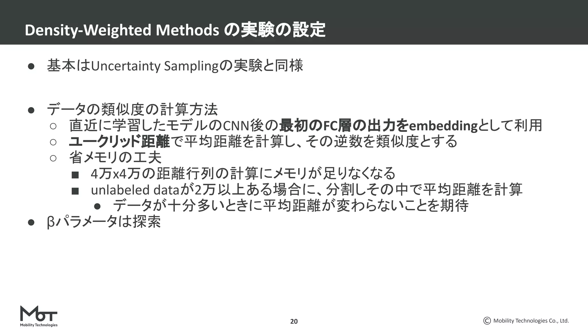 Mobility Technologies Co., Ltd.
● 基本はUncertainty Samplingの実験と同様
● データの類似度の計算方法
○ 直近に学習したモデルのCNN後の最初のFC層の出力をembeddingとして利用
○ ユークリッド距離で平均距離を計算し、その逆数を類似度とする
○ 省メモリの工夫
■ 4万x4万の距離行列の計算にメモリが足りなくなる
■ unlabeled dataが2万以上ある場合に、分割しその中で平均距離を計算
● データが十分多いときに平均距離が変わらないことを期待
● βパラメータは探索
Density-Weighted Methods の実験の設定
20
 