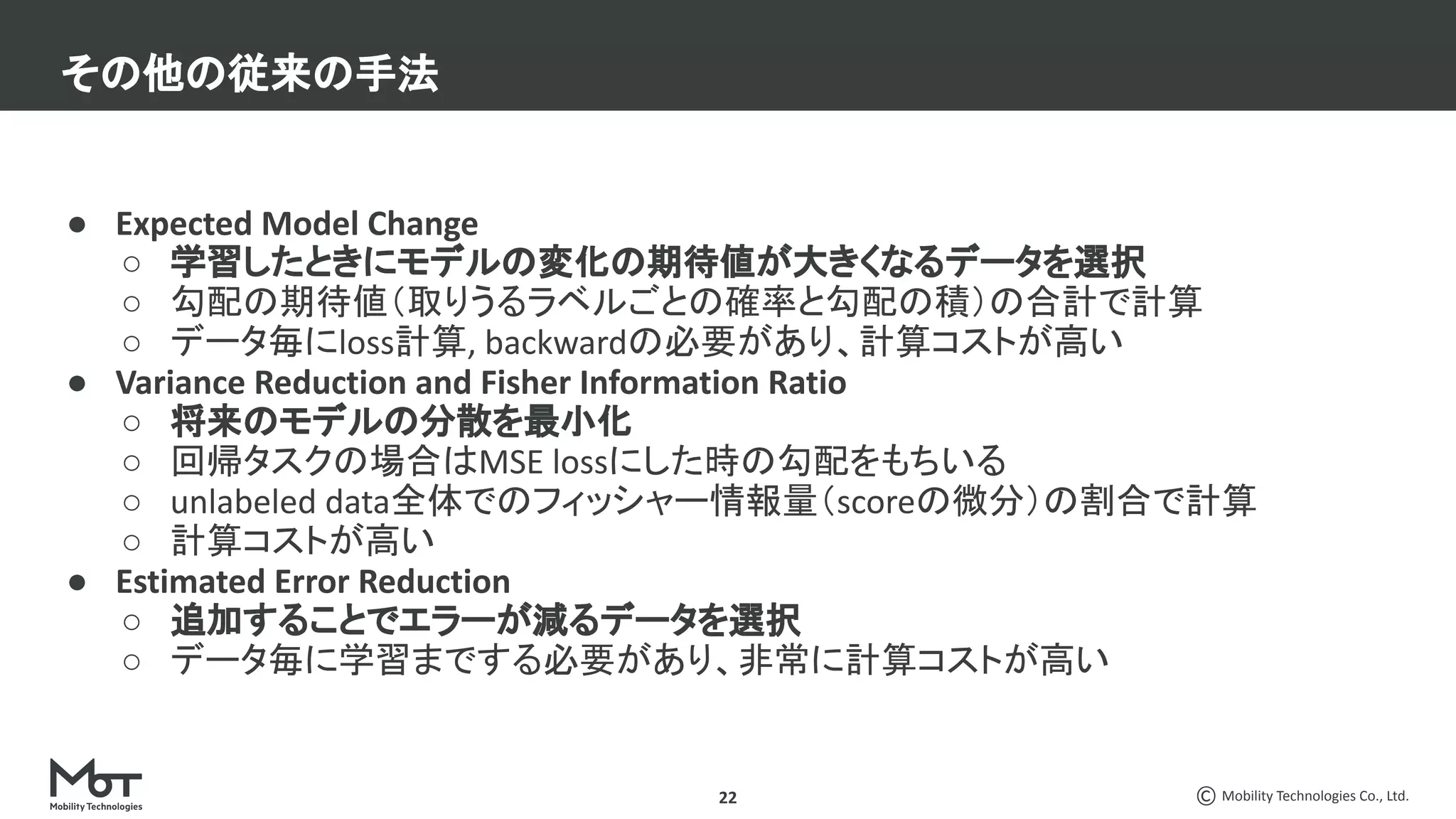 Mobility Technologies Co., Ltd.
● Expected Model Change
○ 学習したときにモデルの変化の期待値が大きくなるデータを選択
○ 勾配の期待値（取りうるラベルごとの確率と勾配の積）の合計で計算
○ データ毎にloss計算, backwardの必要があり、計算コストが高い
● Variance Reduction and Fisher Information Ratio
○ 将来のモデルの分散を最小化
○ 回帰タスクの場合はMSE lossにした時の勾配をもちいる
○ unlabeled data全体でのフィッシャー情報量（scoreの微分）の割合で計算
○ 計算コストが高い
● Estimated Error Reduction
○ 追加することでエラーが減るデータを選択
○ データ毎に学習までする必要があり、非常に計算コストが高い
その他の従来の手法
22
 