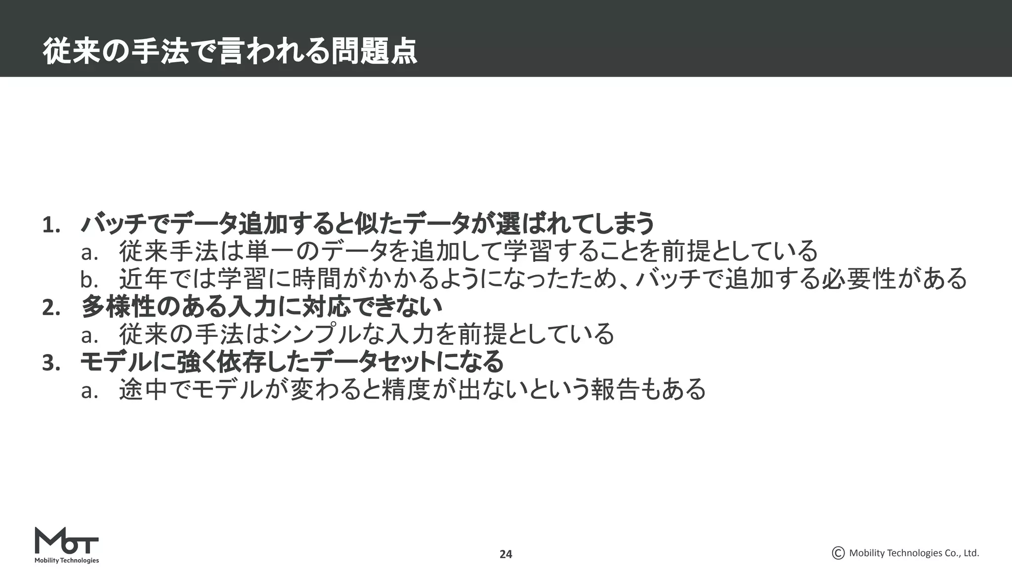 Mobility Technologies Co., Ltd.
24
1. バッチでデータ追加すると似たデータが選ばれてしまう
a. 従来手法は単一のデータを追加して学習することを前提としている
b. 近年では学習に時間がかかるようになったため、バッチで追加する必要性がある
2. 多様性のある入力に対応できない
a. 従来の手法はシンプルな入力を前提としている
3. モデルに強く依存したデータセットになる
a. 途中でモデルが変わると精度が出ないという報告もある
従来の手法で言われる問題点
 