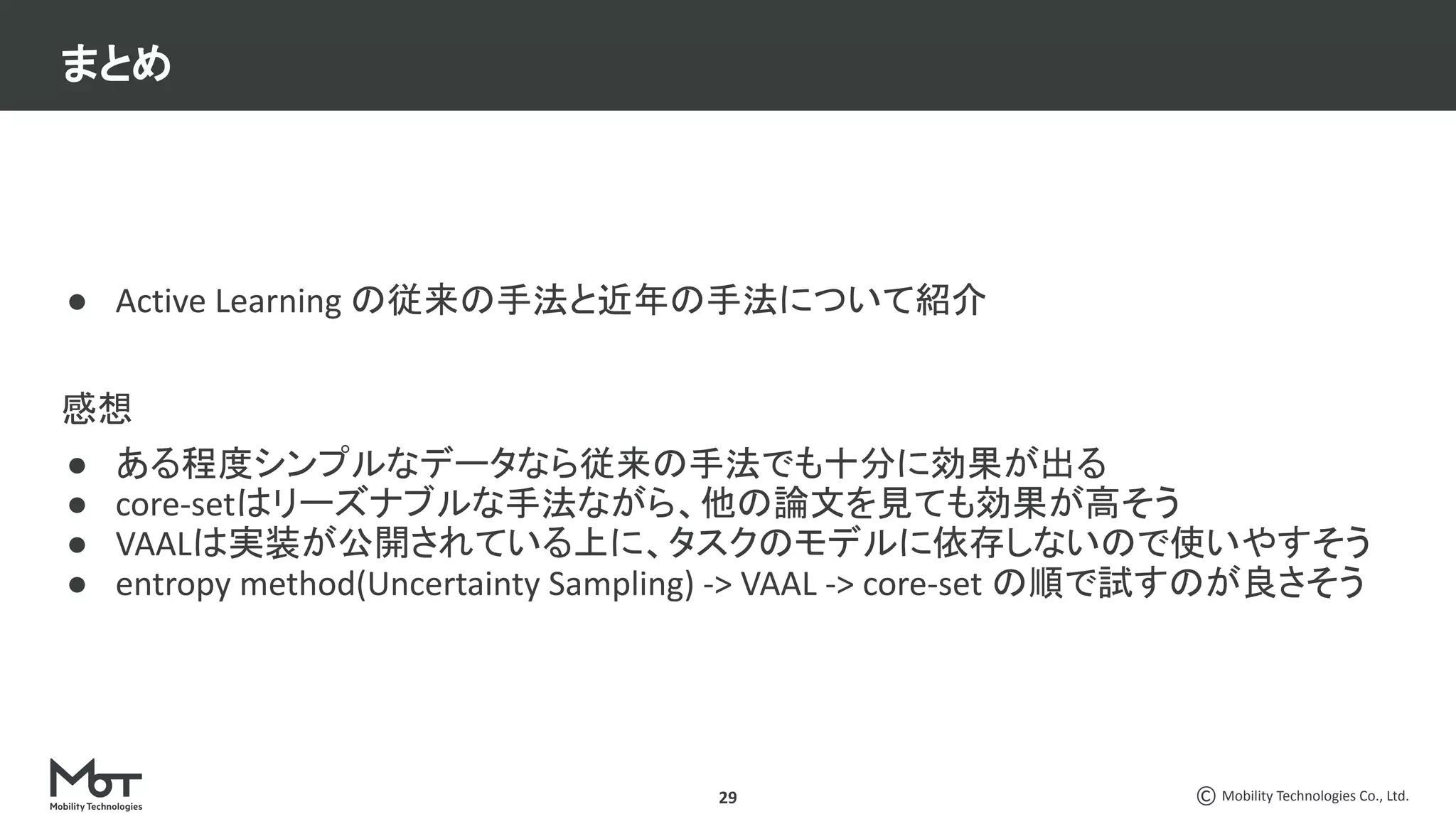 Mobility Technologies Co., Ltd.
29
● Active Learning の従来の手法と近年の手法について紹介
感想
● ある程度シンプルなデータなら従来の手法でも十分に効果が出る
● core-setはリーズナブルな手法ながら、他の論文を見ても効果が高そう
● VAALは実装が公開されている上に、タスクのモデルに依存しないので使いやすそう
● entropy method(Uncertainty Sampling) -> VAAL -> core-set の順で試すのが良さそう
まとめ
 