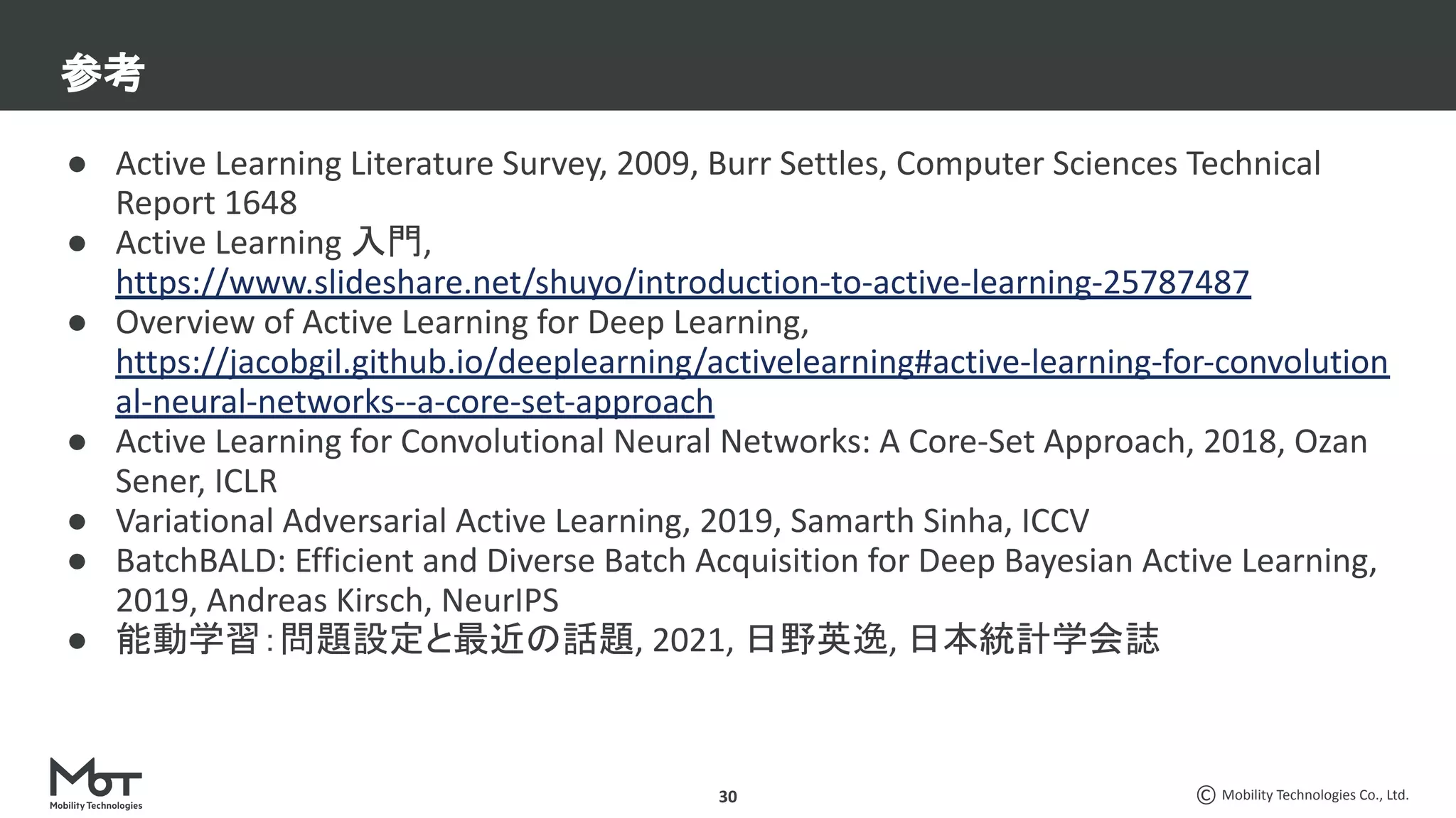 Mobility Technologies Co., Ltd.
30
● Active Learning Literature Survey, 2009, Burr Settles, Computer Sciences Technical
Report 1648
● Active Learning 入門,
https://www.slideshare.net/shuyo/introduction-to-active-learning-25787487
● Overview of Active Learning for Deep Learning,
https://jacobgil.github.io/deeplearning/activelearning#active-learning-for-convolution
al-neural-networks--a-core-set-approach
● Active Learning for Convolutional Neural Networks: A Core-Set Approach, 2018, Ozan
Sener, ICLR
● Variational Adversarial Active Learning, 2019, Samarth Sinha, ICCV
● BatchBALD: Efficient and Diverse Batch Acquisition for Deep Bayesian Active Learning,
2019, Andreas Kirsch, NeurIPS
● 能動学習：問題設定と最近の話題, 2021, 日野英逸, 日本統計学会誌
参考
 