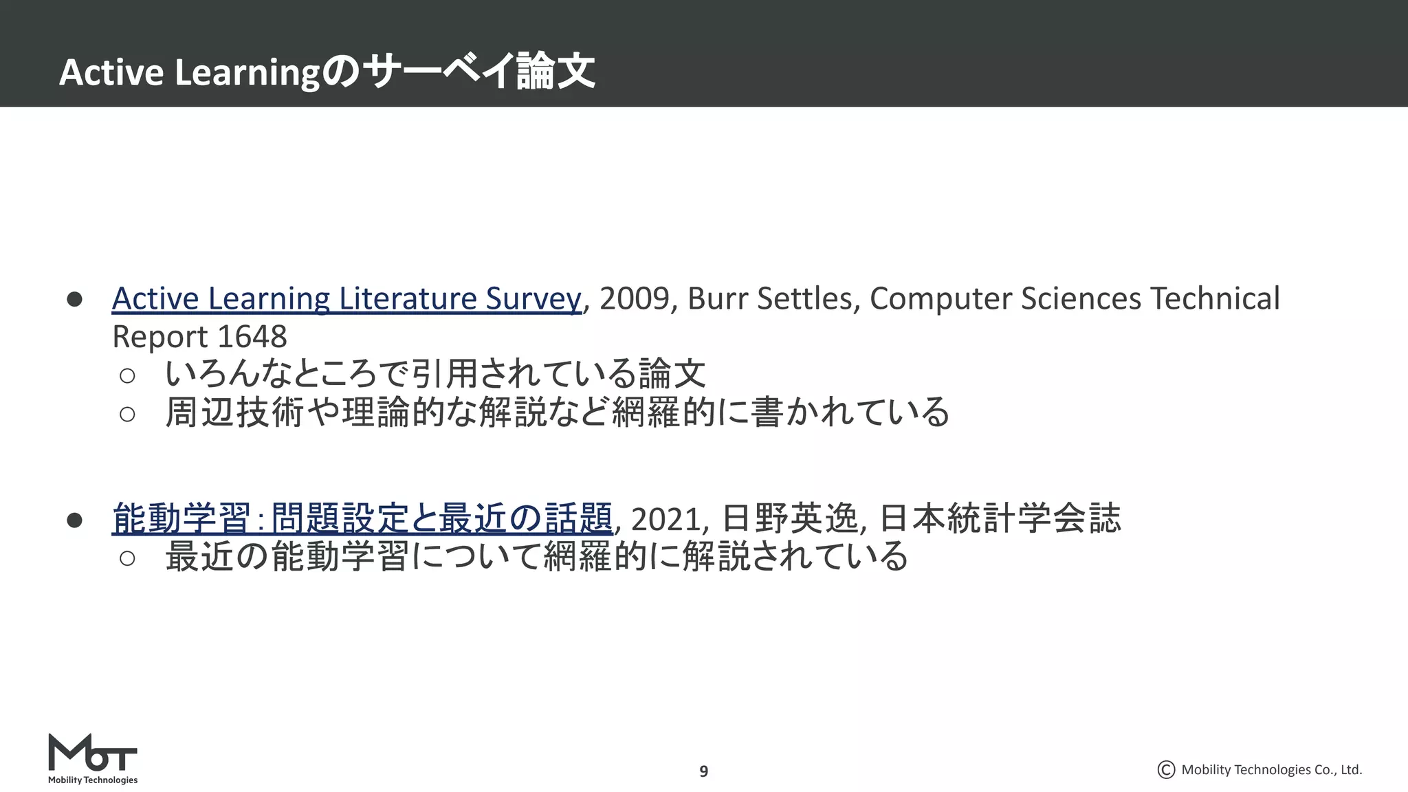 Mobility Technologies Co., Ltd.
● Active Learning Literature Survey, 2009, Burr Settles, Computer Sciences Technical
Report 1648
○ いろんなところで引用されている論文
○ 周辺技術や理論的な解説など網羅的に書かれている
● 能動学習：問題設定と最近の話題, 2021, 日野英逸, 日本統計学会誌
○ 最近の能動学習について網羅的に解説されている
Active Learningのサーベイ論文
9
 